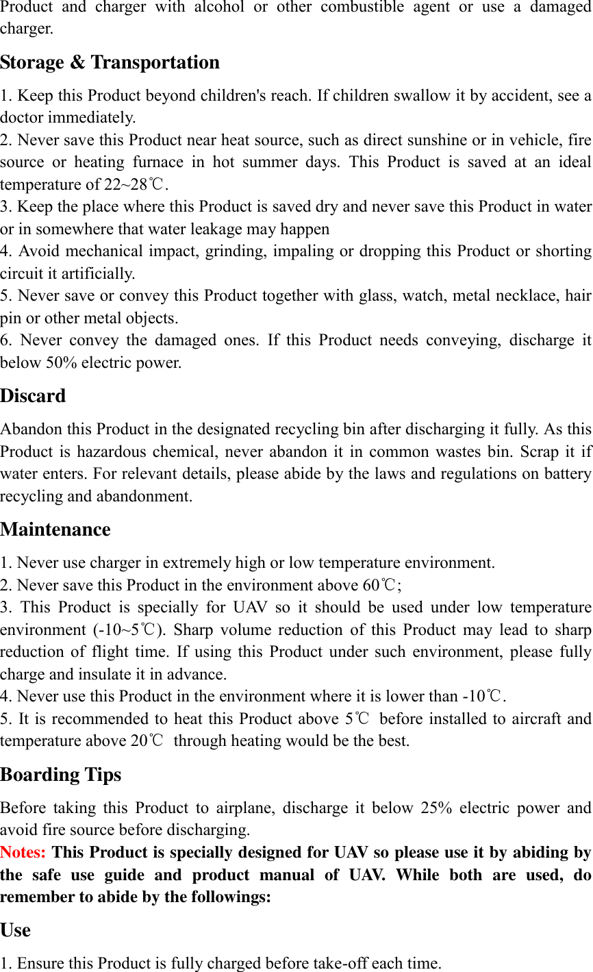 Product  and  charger  with  alcohol  or  other  combustible  agent  or  use  a  damaged charger. Storage &amp; Transportation 1. Keep this Product beyond children&apos;s reach. If children swallow it by accident, see a doctor immediately. 2. Never save this Product near heat source, such as direct sunshine or in vehicle, fire source  or  heating  furnace  in  hot  summer  days.  This  Product  is  saved  at  an  ideal temperature of 22~28℃. 3. Keep the place where this Product is saved dry and never save this Product in water or in somewhere that water leakage may happen 4. Avoid mechanical impact, grinding, impaling or dropping this Product or shorting circuit it artificially. 5. Never save or convey this Product together with glass, watch, metal necklace, hair pin or other metal objects. 6.  Never  convey  the  damaged  ones.  If  this  Product  needs  conveying,  discharge  it below 50% electric power.   Discard Abandon this Product in the designated recycling bin after discharging it fully. As this Product  is  hazardous  chemical,  never abandon  it  in  common  wastes  bin.  Scrap  it  if water enters. For relevant details, please abide by the laws and regulations on battery recycling and abandonment. Maintenance 1. Never use charger in extremely high or low temperature environment. 2. Never save this Product in the environment above 60℃; 3.  This  Product  is  specially  for  UAV  so  it  should  be  used  under  low  temperature environment  (-10~5℃).  Sharp  volume  reduction  of  this  Product  may  lead  to  sharp reduction  of  flight  time.  If  using  this  Product  under  such  environment,  please  fully charge and insulate it in advance. 4. Never use this Product in the environment where it is lower than -10℃. 5. It is recommended to heat this Product above 5℃  before installed to aircraft and temperature above 20℃  through heating would be the best. Boarding Tips Before  taking  this  Product  to  airplane,  discharge  it  below  25%  electric  power  and avoid fire source before discharging. Notes: This Product is specially designed for UAV so please use it by abiding by the  safe  use  guide  and  product  manual  of  UAV.  While  both  are  used,  do remember to abide by the followings: Use   1. Ensure this Product is fully charged before take-off each time. 
