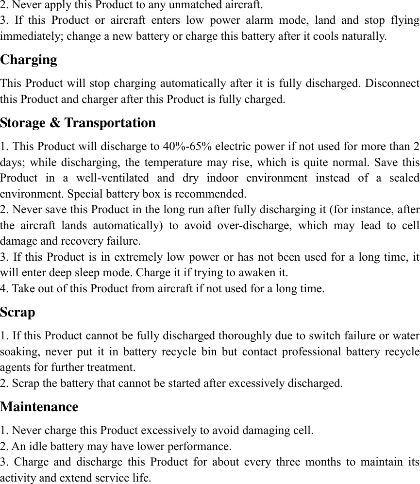 2. Never apply this Product to any unmatched aircraft. 3.  If  this  Product  or  aircraft  enters  low  power  alarm  mode,  land  and  stop  flying immediately; change a new battery or charge this battery after it cools naturally. Charging This Product will stop charging automatically after it is fully discharged. Disconnect this Product and charger after this Product is fully charged. Storage &amp; Transportation 1. This Product will discharge to 40%-65% electric power if not used for more than 2 days; while discharging,  the  temperature  may  rise,  which  is  quite  normal.  Save  this Product  in  a  well-ventilated  and  dry  indoor  environment  instead  of  a  sealed environment. Special battery box is recommended. 2. Never save this Product in the long run after fully discharging it (for instance, after the  aircraft  lands  automatically)  to  avoid  over-discharge,  which  may  lead  to  cell damage and recovery failure. 3. If this Product is in extremely low power or has not been used for a long time, it will enter deep sleep mode. Charge it if trying to awaken it. 4. Take out of this Product from aircraft if not used for a long time. Scrap   1. If this Product cannot be fully discharged thoroughly due to switch failure or water soaking,  never  put  it  in  battery  recycle  bin  but  contact  professional  battery  recycle agents for further treatment. 2. Scrap the battery that cannot be started after excessively discharged. Maintenance   1. Never charge this Product excessively to avoid damaging cell. 2. An idle battery may have lower performance. 3.  Charge  and  discharge  this  Product  for  about  every  three  months  to  maintain  its activity and extend service life. 