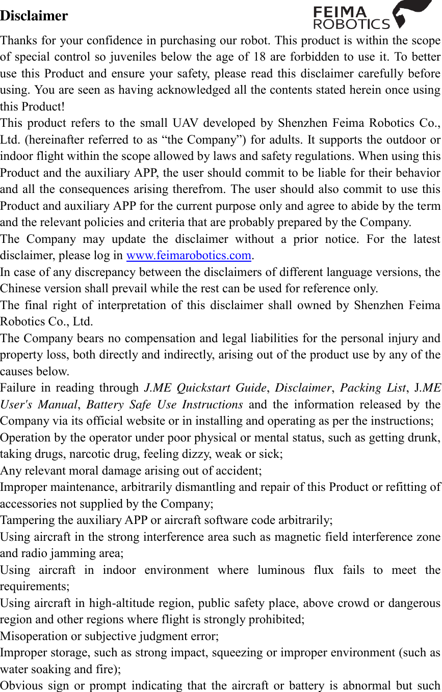  Disclaimer    Thanks for your confidence in purchasing our robot. This product is within the scope of special control so juveniles below the age of 18 are forbidden to use it. To better use this Product and  ensure  your safety,  please  read  this  disclaimer carefully before using. You are seen as having acknowledged all the contents stated herein once using this Product! This  product  refers  to  the  small  UAV developed  by  Shenzhen  Feima  Robotics  Co., Ltd. (hereinafter referred to as “the Company”) for adults. It supports the outdoor or indoor flight within the scope allowed by laws and safety regulations. When using this Product and the auxiliary APP, the user should commit to be liable for their behavior and all the consequences arising therefrom. The user should also commit to use this Product and auxiliary APP for the current purpose only and agree to abide by the term and the relevant policies and criteria that are probably prepared by the Company.   The  Company  may  update  the  disclaimer  without  a  prior  notice.  For  the  latest disclaimer, please log in www.feimarobotics.com.   In case of any discrepancy between the disclaimers of different language versions, the Chinese version shall prevail while the rest can be used for reference only. The  final  right  of  interpretation  of  this  disclaimer  shall  owned  by  Shenzhen  Feima Robotics Co., Ltd. The Company bears no compensation and legal liabilities for the personal injury and property loss, both directly and indirectly, arising out of the product use by any of the causes below. Failure  in  reading  through  J.ME  Quickstart  Guide,  Disclaimer,  Packing  List,  J.ME User&apos;s  Manual,  Battery  Safe  Use  Instructions  and  the  information  released  by  the Company via its official website or in installing and operating as per the instructions; Operation by the operator under poor physical or mental status, such as getting drunk, taking drugs, narcotic drug, feeling dizzy, weak or sick; Any relevant moral damage arising out of accident; Improper maintenance, arbitrarily dismantling and repair of this Product or refitting of accessories not supplied by the Company; Tampering the auxiliary APP or aircraft software code arbitrarily; Using aircraft in the strong interference area such as magnetic field interference zone and radio jamming area; Using  aircraft  in  indoor  environment  where  luminous  flux  fails  to  meet  the requirements; Using aircraft in high-altitude region, public safety place, above crowd or dangerous region and other regions where flight is strongly prohibited; Misoperation or subjective judgment error; Improper storage, such as strong impact, squeezing or improper environment (such as water soaking and fire); Obvious  sign  or  prompt  indicating  that  the  aircraft  or  battery  is  abnormal  but  such 