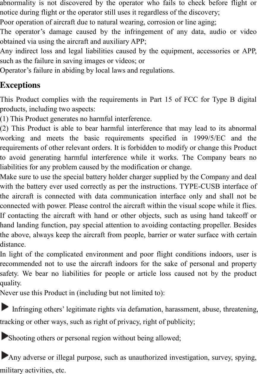 abnormality  is  not  discovered  by  the  operator  who  fails  to  check  before  flight  or notice during flight or the operator still uses it regardless of the discovery; Poor operation of aircraft due to natural wearing, corrosion or line aging; The  operator’s  damage  caused  by  the  infringement  of  any  data,  audio  or  video obtained via using the aircraft and auxiliary APP;   Any indirect  loss  and  legal  liabilities  caused  by  the  equipment,  accessories  or  APP, such as the failure in saving images or videos; or Operator’s failure in abiding by local laws and regulations. Exceptions   This  Product  complies  with  the  requirements  in  Part  15  of  FCC  for  Type  B  digital products, including two aspects: (1) This Product generates no harmful interference. (2)  This  Product  is  able  to  bear  harmful  interference  that  may  lead  to  its  abnormal working  and  meets  the  basic  requirements  specified  in  1999/5/EC  and  the requirements of other relevant orders. It is forbidden to modify or change this Product to  avoid  generating  harmful  interference  while  it  works.  The  Company  bears  no liabilities for any problem caused by the modification or change. Make sure to use the special battery holder charger supplied by the Company and deal with the battery ever used correctly as per the instructions. TYPE-CUSB interface of the  aircraft  is  connected  with  data  communication  interface  only  and  shall  not  be connected with power. Please control the aircraft within the visual scope while it flies. If  contacting  the  aircraft  with  hand  or  other  objects,  such  as  using  hand  takeoff  or hand landing function, pay special attention to avoiding contacting propeller. Besides the above, always keep the aircraft from people, barrier or water surface with certain distance. In  light  of  the  complicated  environment  and  poor  flight  conditions  indoors,  user  is recommended  not  to  use  the  aircraft  indoors  for  the  sake  of  personal  and  property safety.  We  bear  no  liabilities  for  people  or  article  loss  caused  not  by  the  product quality. Never use this Product in (including but not limited to):   Infringing others’ legitimate rights via defamation, harassment, abuse, threatening, tracking or other ways, such as right of privacy, right of publicity; Shooting others or personal region without being allowed; Any adverse or illegal purpose, such as unauthorized investigation, survey, spying, military activities, etc.      
