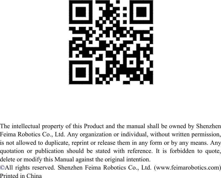       The intellectual property of this Product and the manual shall be owned by Shenzhen Feima Robotics Co., Ltd. Any organization or individual, without written permission, is not allowed to duplicate, reprint or release them in any form or by any means. Any quotation  or  publication  should  be  stated  with  reference.  It  is  forbidden  to  quote, delete or modify this Manual against the original intention. ©All  rights  reserved. Shenzhen  Feima Robotics Co.,  Ltd. (www.feimarobotics.com)     Printed in China  