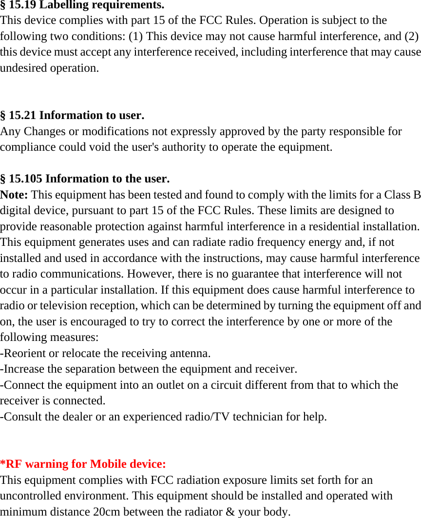 § 15.19 Labelling requirements. This device complies with part 15 of the FCC Rules. Operation is subject to the following two conditions: (1) This device may not cause harmful interference, and (2) this device must accept any interference received, including interference that may cause undesired operation.   § 15.21 Information to user. Any Changes or modifications not expressly approved by the party responsible for compliance could void the user&apos;s authority to operate the equipment.  § 15.105 Information to the user. Note: This equipment has been tested and found to comply with the limits for a Class B digital device, pursuant to part 15 of the FCC Rules. These limits are designed to provide reasonable protection against harmful interference in a residential installation. This equipment generates uses and can radiate radio frequency energy and, if not installed and used in accordance with the instructions, may cause harmful interference to radio communications. However, there is no guarantee that interference will not occur in a particular installation. If this equipment does cause harmful interference to radio or television reception, which can be determined by turning the equipment off and on, the user is encouraged to try to correct the interference by one or more of the following measures: -Reorient or relocate the receiving antenna. -Increase the separation between the equipment and receiver. -Connect the equipment into an outlet on a circuit different from that to which the receiver is connected. -Consult the dealer or an experienced radio/TV technician for help.   *RF warning for Mobile device: This equipment complies with FCC radiation exposure limits set forth for an uncontrolled environment. This equipment should be installed and operated with minimum distance 20cm between the radiator &amp; your body.   