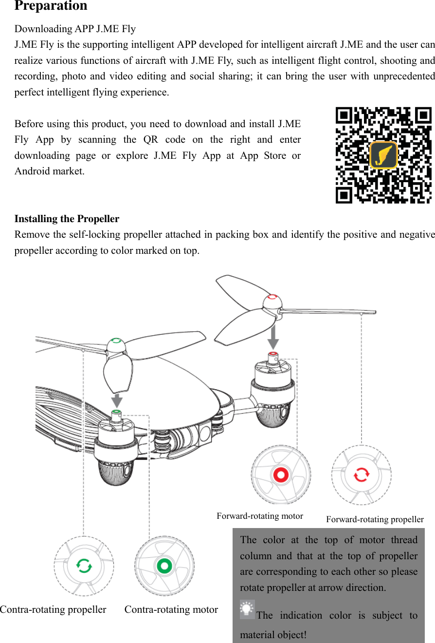 Preparation Downloading APP J.ME Fly J.ME Fly is the supporting intelligent APP developed for intelligent aircraft J.ME and the user can realize various functions of aircraft with J.ME Fly, such as intelligent flight control, shooting and recording, photo  and video editing  and social  sharing;  it  can  bring the  user with  unprecedented perfect intelligent flying experience.    Before using this product, you need to download and install J.ME Fly  App  by  scanning  the  QR  code  on  the  right  and  enter downloading  page  or  explore  J.ME  Fly  App  at  App  Store  or Android market.  Installing the Propeller Remove the self-locking propeller attached in packing box and identify the positive and negative propeller according to color marked on top.    Contra-rotating propeller Contra-rotating motor Forward-rotating motor Forward-rotating propeller The  color  at  the  top  of  motor  thread column  and  that  at  the  top  of  propeller are corresponding to each other so please rotate propeller at arrow direction.   The  indication  color  is  subject  to material object! 