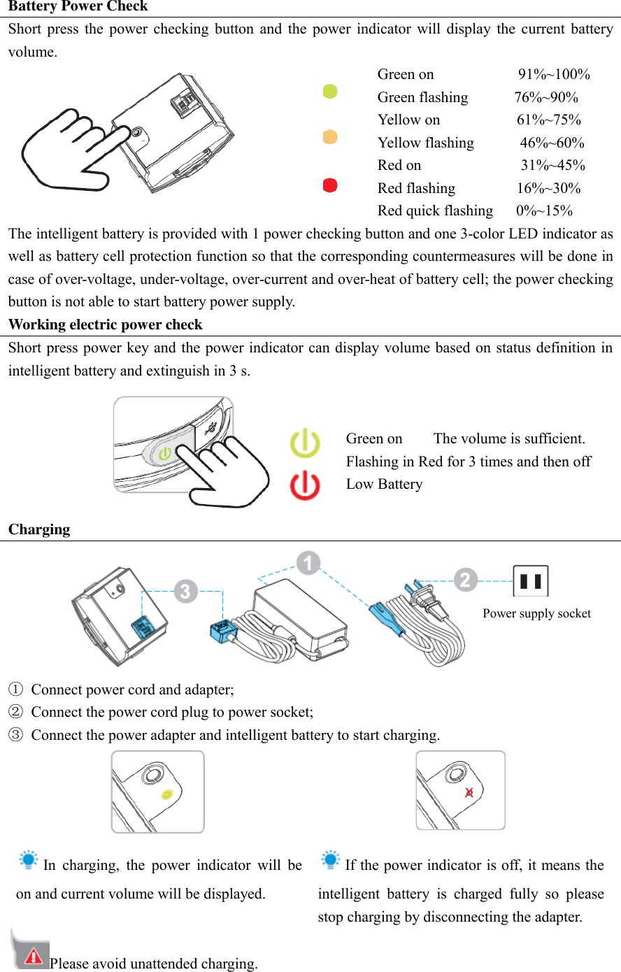 Battery Power Check Short  press  the  power  checking  button  and  the  power  indicator  will  display  the  current  battery volume.               Green on                      91%~100% Green flashing            76%~90% Yellow on                    61%~75% Yellow flashing            46%~60% Red on                          31%~45% Red flashing                16%~30% Red quick flashing      0%~15% The intelligent battery is provided with 1 power checking button and one 3-color LED indicator as well as battery cell protection function so that the corresponding countermeasures will be done in case of over-voltage, under-voltage, over-current and over-heat of battery cell; the power checking button is not able to start battery power supply.   Working electric power check Short press power key and the power indicator can display  volume based on status definition in intelligent battery and extinguish in 3 s.         Green on        The volume is sufficient.   Flashing in Red for 3 times and then off         Low Battery Charging  ①  Connect power cord and adapter;   ②  Connect the power cord plug to power socket;   ③  Connect the power adapter and intelligent battery to start charging.    In  charging,  the  power  indicator  will  be on and current volume will be displayed.    If the power indicator is off, it means the intelligent  battery  is  charged  fully  so  please stop charging by disconnecting the adapter.   Please avoid unattended charging.   Power supply socket 