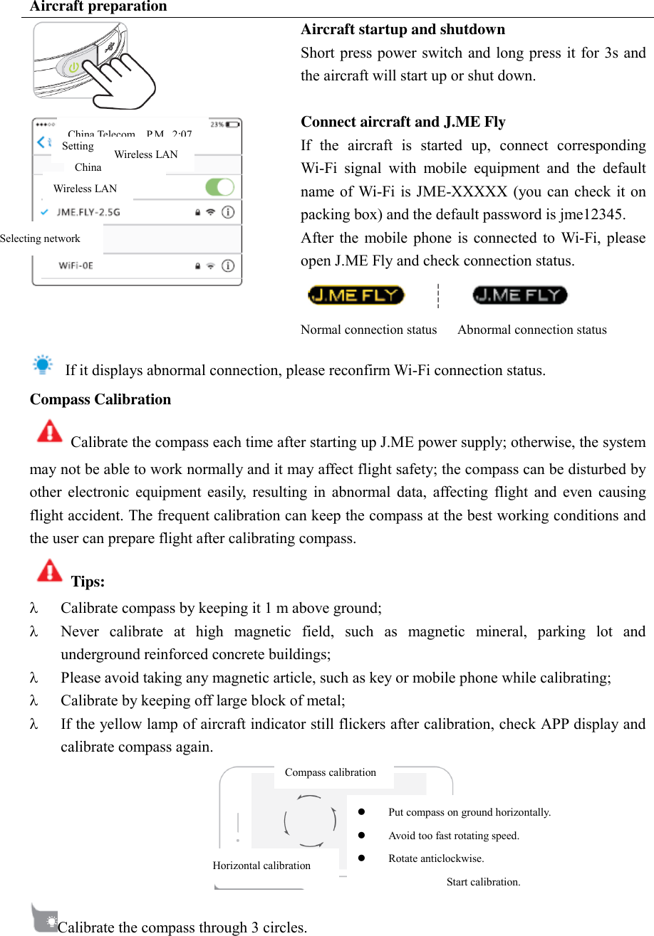 Aircraft preparation  Aircraft startup and shutdown Short press power switch and long press it for  3s and the aircraft will start up or shut down.    Connect aircraft and J.ME Fly If  the  aircraft  is  started  up,  connect  corresponding Wi-Fi  signal  with  mobile  equipment  and  the  default name of  Wi-Fi is JME-XXXXX (you can  check it on packing box) and the default password is jme12345.   After  the mobile phone  is  connected  to Wi-Fi, please open J.ME Fly and check connection status.    Normal connection status    Abnormal connection status   If it displays abnormal connection, please reconfirm Wi-Fi connection status.   Compass Calibration Calibrate the compass each time after starting up J.ME power supply; otherwise, the system may not be able to work normally and it may affect flight safety; the compass can be disturbed by other  electronic  equipment  easily,  resulting  in  abnormal  data,  affecting  flight  and  even  causing flight accident. The frequent calibration can keep the compass at the best working conditions and the user can prepare flight after calibrating compass.   Tips:    Calibrate compass by keeping it 1 m above ground;    Never  calibrate  at  high  magnetic  field,  such  as  magnetic  mineral,  parking  lot  and underground reinforced concrete buildings;    Please avoid taking any magnetic article, such as key or mobile phone while calibrating;    Calibrate by keeping off large block of metal;    If the yellow lamp of aircraft indicator still flickers after calibration, check APP display and calibrate compass again.    Calibrate the compass through 3 circles.   China Telecom Wireless LAN Wireless LAN Selecting network Setting Horizontal calibration Compass calibration  Put compass on ground horizontally.  Avoid too fast rotating speed.    Rotate anticlockwise.   Start calibration. China Telecom  P.M.. 2:07 