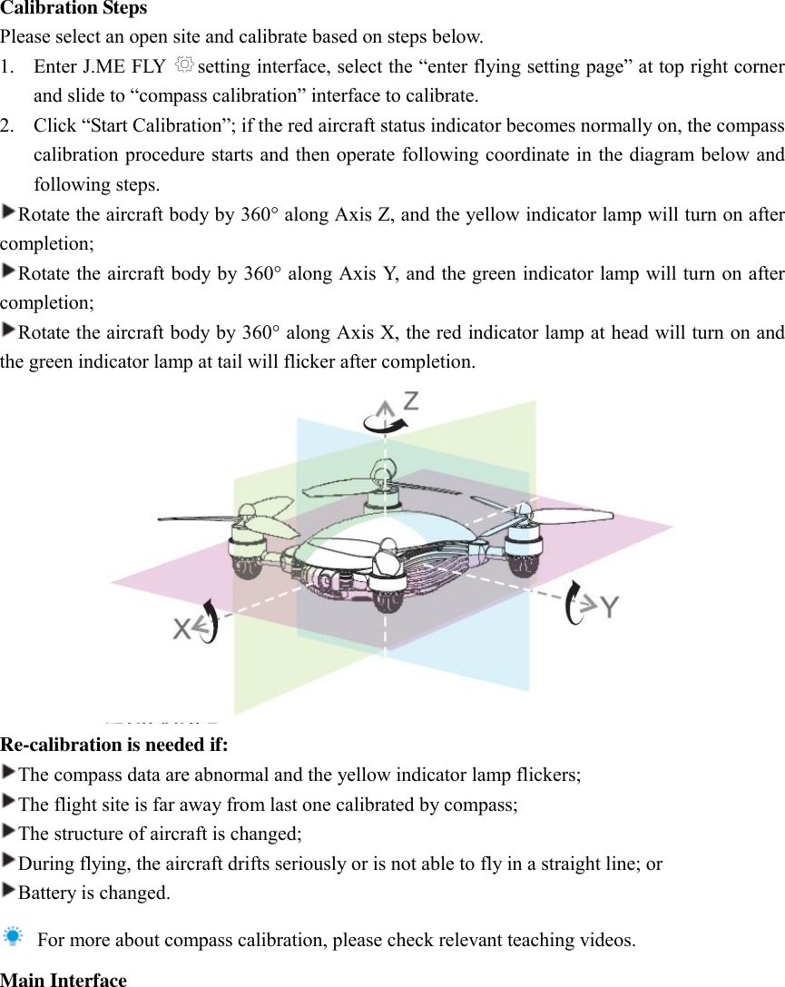 Calibration Steps Please select an open site and calibrate based on steps below.   1. Enter J.ME FLY  setting interface, select the “enter flying setting page” at top right corner and slide to “compass calibration” interface to calibrate.   2. Click “Start Calibration”; if the red aircraft status indicator becomes normally on, the compass calibration procedure starts and then operate following coordinate in the diagram below and following steps.   Rotate the aircraft body by 360 along Axis Z, and the yellow indicator lamp will turn on after completion;   Rotate the aircraft body by 360 along Axis Y, and the green indicator lamp will turn on after completion;   Rotate the aircraft body by 360 along Axis X, the red indicator lamp at head will turn on and the green indicator lamp at tail will flicker after completion.    Re-calibration is needed if: The compass data are abnormal and the yellow indicator lamp flickers;   The flight site is far away from last one calibrated by compass; The structure of aircraft is changed;   During flying, the aircraft drifts seriously or is not able to fly in a straight line; or Battery is changed.     For more about compass calibration, please check relevant teaching videos.   Main Interface 