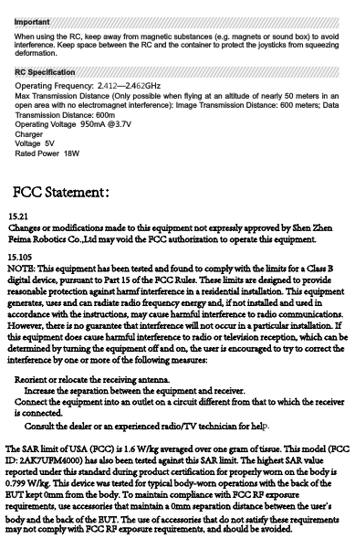 Operating Frequency: 2.412—2.462GHzMax Transmission Distance (Only possible when flying at an altitude of nearly 50 meters in an open area with no electromagnet interference): Image Transmission Distance: 600 meters; Data  Transmission Distance: 600mOperating Voltage  950mA @3.7VChargerVoltage  5VRated Power  18WRC SpecificationRC SpecificationWhen using the RC, keep away from magnetic substances (e.g. magnets or sound box) to avoid interference. Keep space between the RC and the container to protect the joysticks from   squeezing deformation.ImportantImportant1User ManualCharging Cable 1RC Body 1Power Adapter 1Apple Micro USB 1Micro USB Cable 1Smartphone Holder 1Hand-twisted Screw 1In the BoxIn the BoxThe use of accessories that do not satisfy these requirements may not comply with FCC RF exposure requirements, and should be avoided.These limits are designed to provide reasonable protection against harmful interference in a residential installation. This equipment generates, uses and can radiate radio frequency energy and, if not installed and used in accordance with the instructions, may cause harmful interference to radio communications. However, there is no guarantee that interference will not occur in a particular installation. If this equipment does cause harmful interference to radio or television reception, which can be determined by turning the equipment off and on, the user is encouraged to try to correct the interference by one or more of the following measures: Reorient or relocate the receiving antenna. Increase the separation between the equipment and receiver. Connect the equipment into an outlet on a circuit different from that to which the receiver is connected. Consult the dealer or an experienced radio/TV technician for help. The SAR limit of USA (FCC) is 1.6 W/kg averaged over one gram of tissue. This model (FCC ID: 2AK7UFM4000) has also been tested against this SAR limit. The highest SAR value reported under this standard during product certification for properly worn on the body is 0.799 W/kg. This device was tested for typical body-worn operations with the back of the EUT kept 0mm from the body. To maintain compliance with FCC RF exposure requirements, use accessories that maintain a 0mm separation distance between the user&apos;s body and the back of the EUT. The use of accessories that do not satisfy these requirements may not comply with FCC RF exposure requirements, and should be avoided.15.21Changes or modifications made to this equipment not expressly approved by Shen Zhen Feima Robotics Co.,Ltd may void the FCC authorization to operate this equipment.15.105NOTE: This equipment has been tested and found to comply with the limits for a Class B digital device, pursuant to Part 15 of the FCC Rules. These limits are designed to provide reasonable protection against harmf interference in a residential installation. This equipment generates, uses and can radiate radio frequency energy and, if not installed and used in accordance with the instructions, may cause harmful interference to radio communications. However, there is no guarantee that interference will not occur in a particular installation. If this equipment does cause harmful interference to radio or television reception, which can be determined by turning the equipment off and on, the user is encouraged to try to correct the interference by one or more of the following measures: Reorient or relocate the receiving antenna.      Increase the separation between the equipment and receiver. Connect the equipment into an outlet on a circuit different from that to which the receiver        is connected.      Consult the dealer or an experienced radio/TV technician for help. The SAR limit of USA (FCC) is 1.6 W/kg averaged over one gram of tissue. This model (FCC ID: 2AK7UFM4000) has also been tested against this SAR limit. The highest SAR value reported under this standard during product certification for properly worn on the body is 0.799 W/kg. This device was tested for typical body-worn operations with the back of the EUT kept 0mm from the body. To maintain compliance with FCC RF exposure requirements, use accessories that maintain a 0mm separation distance between the user&apos;s body and the back of the EUT. The use of accessories that do not satisfy these requirements may not comply with FCC RF exposure requirements, and should be avoided.FCC Statement：