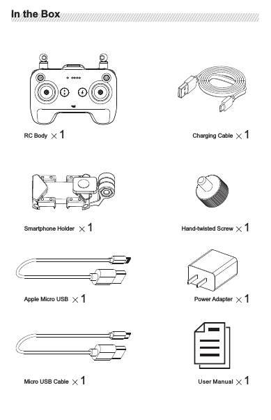 Operating Frequency: 2. 4—2.4835GHzMax Transmission Distance (Only possible when flying at  an altitude of nearly 50 meters in  an open area with no electromagnet interference): Image Transmission Distance: 600 meters; Data Transmission Distance: 600mOperating Voltage  950mA @3.7VChargerVoltage 5VRated Power  18WRC SpecificationRC SpecificationWhen using the RC, keep away from magnetic substances (e.g. magnets or sound box) to avoid interference. Keep space between the RC and the container to protect the joysticks from squeezing deformation.ImportantImportant1User ManualCharging Cable 1RC Body 1Power Adapter 1Apple Micro USB 1Micro USB Cable 1Smartphone Holder 1Hand-twisted Screw 1In the BoxIn the Box