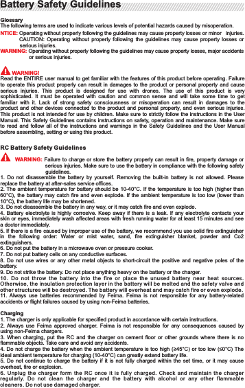 GlossaryThe following terms are used to indicate various levels of potential hazards caused by misoperation.NTICE: Operating without properly following the guidelines may cause property losses or minor     injuries.CAUTION:  Operating  without  properly  following  the  guidelines  may  cause  property   losses  or              serious injuries.WARNING: Operating without properly following the guidelines may cause property losses, major   accidentsor serious injuries.        WARNING!Read the ENTIRE user manual to get familiar with the features of this product before operating. Failure to operate this product properly can result in damages  to  the  product  or  personal  property  and  cause serious  injuries.  This  product  is  designed  for  use  with  drones.  The  use  of  this  product  is  very sophisticated.  It  must  be  operated  with  caution  and  common  sense  and  will  take  some  time  to  get familiar  with  it.  Lack  of  strong  safety  consciousness  or  misoperation  can  result  in  damages  to  the product and other devices connected to the product and personal property, and even serious injuries. This product  is not  intended for  use by  children. Make  sure to  strictly follow  the instructions  in the User Manual. This  Safety Guidelines contains instructions on safety, operation and maintenance.  Make sure to  read  and  follow  all  of  the  instructions  and  warnings  in  the  Safety  Guidelines  and  the  User  Manual before assembling, setting or using this product.RC Battery Safety Guidelines  WARNING: Failure to charge  or store the  battery properly can result in  fire, property damage or    serious injuries. Make sure to use the battery in compliance with the following safety guidelines.1.  Do  not  disassemble  the  battery  by  yourself.  Removing  the  built-in  battery  is  not  allowed.  Please replace the battery at after-sales service offices.2. The ambient  temperature for battery should  be 10-40°C. If the  temperature is too high  (higher than 60°C), the battery  may  catch fire and  even  explode. If the ambient  temperature is too low  (lower than 10°C), the battery life may be shortened.3. Do not disassemble the battery in any way, or it may catch fire and even explode.4. Battery electrolyte is highly corrosive.  Keep  away  if  there  is a leak. If any electrolyte  contacts  your skin or eyes, immediately wash affected areas with fresh running water for at least 15 minutes and see a doctor immediately.5. If there is a fire caused by improper use of the battery, we recommend you use solid fire extinguisher in  the  following  order:  Water  or  mist  water,  sand,  fire  extinguisher  blanket,  powder  and  Co2 extinguishers.6. Do not put the battery in a microwave oven or pressure cooker.7. Do not put battery cells on any conductive surfaces.8.  Do  not  use  wires  or  any  other  metal  objects  to  short-circuit  the  positive  and  negative  poles  of  the battery.9. Do not strike the battery. Do not place anything heavy on the battery or the charger.10. Do  not  throw  th e  battery  into  th e  fire  or  place  the  unused  battery  near  heat  sources. Otherwise, the insulation pro tection layer in the battery will be melte d and the safe ty valve and other structures will be destroyed. The battery will ov erheat and may catch fire or even explode.11.  Always  use  batteries  recommended  by  Feima.  Feima  is  not  responsible  for  any  battery-related accidents or flight failures caused by using non-Feima batteries.Charging1. The charger is only applicable for specified product in accordance with certain instructions.2. Always  use  Feima  approved  charger.  Feima  is  not  responsible  for  any  consequences  caused  by using non-Feima chargers.3. When  charging,  put  the  RC  and  the  charger  on  cement  floor  or  other  grounds  where  there  is  no flammable objects. Take care and avoid any accidents.4. Do not charge  the battery when  the ambient temperature  is too high  (≥45°C) or too  low (≤0°C) The ideal ambient temperature for charging (10-40°C) can greatly extend battery life.5. Do  not  continue  to  charge  the  battery  if  it  is  not  fully  charged  within  the  set  time,  or  it  may  cause overheat, fire or explosion.6. Unplug  the  charger  fo rm  the  RC  once  it  is  fully  charged.  Chec k  and  ma intain  the  charger regularly.  Do  not  clean  the  charger  and  t he  battery  with  alcohol  or  any  ot her  flammable cleaners. Do not use da maged charger.Battery Safety GuidelinesBattery Safety GuidelinesStorage and Transportation1. Keep the battery out of the reach of children. If the child swallows the components, seek emergency medical assistance without any delay.2. Do not leave the  RC near heat  sources such as in direct  sunlight, in a  furnace, heater or inside the car in hot days. The ideal storage temperature is 22-28°C.3. Keep the battery dry. Do not place the battery in water or where it may leak.4. Do not strike, crush or impale the battery. Do not drop the battery or manually short-circuit the battery.5.  Do  not  storage  or  transport  the  battery  together  with  glasses,  watches,  jewelry, hairpins and other metal objects.6. Do not transport damaged batteries. Discharge the battery to lower than 30% for air transportation.7. Never put the  battery in ESD protected  areas  beyond those defined by  the  manufacturer, or  it  may damage the battery protection mechanism and result in overheat, explosion or fire.8. All the batteries  are  up  to  certain  specification  during  manufacturing  and  checking  before  delivery. Return  the  battery  to  where  it  was  purchased  if  you  find  anything  abnormal  regarding  its  smell, DisposalDispose of end-of life batteries into specific recycling boxes only after they are fully discharged. Do not simply dispose of batteries into regular garbage bins. The disposal and recycling of  batteries is subject to detailed local rules and regulations.Maintenance1. Never use the charger when the ambient temperature is too high or too low.2. Never storage the battery where the temperature is higher than 60°C.3. Fully charge the battery and keep it at appropriate temperatures before flying at low temperatures (-10~5°C), or the battery capacity will be significantly reduced which may lead to much shorter flight time.4. Never use the battery in environments with a temperature lower than 10°C.5. When flying at low temperatures (-10~5°C), preheat the RC to higher than 5°C (higher than 20°C will be better) before using.Storage and Transportation1. Discharge the battery to 60-75% if it will not be used for 10 days or more. This can extend the battery life. Discharge fully charged batteries with the RC.2. Do not store  the  battery  for a long time  after  fully discharging it, for example,  when  the RC battery runs out. Otherwise, you may risk over-discharging the battery which may lead to irreparable damage to the battery cells.3. Recharge the battery to 60-70% every 2 months, and make adjustments based on the actual storage conditions and power consumption of the system.4. The battery will enter hibernation mode if it has been depleted and idled a long period. Recharge the battery to bring it out of hibernation.5. Remove the battery from the aircraft for long-term storage.Maintenance1. Never overcharge the battery or it will do harm to the battery cells.2. Keeping the battery idle for a long time will affect its performance.It is recommended that the battery should be recharged and discharged at least once every 3 months to maintain battery health and extend the battery life.Battery Safety GuidelinesBattery Safety Guidelines