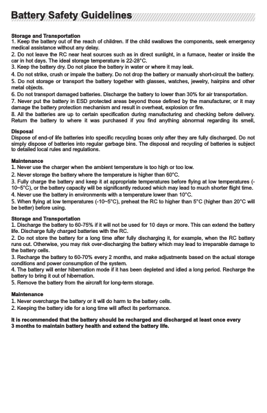 GlossaryThe following terms are used to indicate various levels of potential hazards caused by misoperation.NTICE: Operating without properly following the guidelines may cause property losses or minor   injuries.CAUTION:  Operating  without  properly  following  the  guidelines  may  cause  property  losses or              serious injuries.WARNING: Operating without properly following the guidelines may cause property losses, major accidents                     or serious injuries.WARNING!Read the ENTIRE user manual to get familiar with the features of this product before operating. Failure to operate this product properly can result in damages  to  the  product  or  personal  property  and  cause serious  injuries.  This  product  is  designed  for  use  with  drones.  The  use  of  this  product  is  very sophisticated.  It  must  be  operated  with  caution  and  common  sense  and  will  take  some  time  to  get familiar  with  it.  Lack  of  strong  safety  consciousness  or  misoperation  can  result  in  damages  to  the product and other devices connected to the product and personal property, and even serious injuries. This product  is not  intended for  use by  children. Make  sure to  strictly follow  the instructions  in the  User Manual. This  Safety Guidelines contains instructions on safety, operation and maintenance.  Make sure to  read  and  follow  all  of  the  instructions  and  warnings  in  the  Safety  Guidelines  and  the  User  Manual before assembling, setting or using this product.RC Battery Safety GuidelinesWARNING: Failure to charge or store the battery properly  can result in fire, property  damage or serious injuries. Make sure to use the battery in compliance with the following safety guidelines.1.  Do  not  disassemble  the  battery  by  yourself.  Removing  the  built-in  battery  is  not  allowed.  Please   replace the battery at after-sales service offices.2. The ambient  temperature for battery should  be 10-40°C. If the  temperature is too high  (higher than 60°C), the battery  may  catch fire and  even  explode. If the ambient  temperature is too low  (lower than 10°C), the battery life may be shortened.3. Do not disassemble the battery in any way, or it may catch fire and even explode.4. Battery electrolyte is highly corrosive.  Keep  away  if  there  is a leak. If any electrolyte  contacts  your skin or eyes, immediately wash affected areas with fresh running water for at least 15 minutes and see a doctor immediately.5. If there is a fire caused by improper use of the battery, we recommend you use solid fire extinguisher in  the  following  order:  Water  or  mist  water,  sand,  fire  extinguisher  blanket,  powder  and  Co2 extinguishers.6. Do not put the battery in a microwave oven or pressure cooker.7. Do not put battery cells on any conductive surfaces.8.  Do  not  use  wires  or  any  other  metal  objects  to  short-circuit  the  positive  and  negative  poles  of  the battery.9. Do not strike the battery. Do not place anything heavy on the battery or the charger.10.  Do  not  throw  the  battery  into  the  fire  or  place  the  unused  battery  ne ar  heat  sources. Otherwise, the insulation protection layer in the battery will be melte d and the safe ty valve and other structures will be destroyed. The battery will overheat and may catc h fire or even explode.11.  Always  use  batteries  recommended  by  Feima.  Feima  is  not  responsible  for  any  battery-related accidents or flight failures caused by using non-Feima batteries.Charging1. The charger is only applicable for specified product in accordance with certain instructions.2.  Always  use  Feima  approved  charger.  Feima  is  not  responsible  for  any  consequences  caused  by using non-Feima chargers.3.  When  charging,  put  the  RC  and  the  charger  on  cement  floor  or  other  grounds  where  there  is  no flammable objects. Take care and avoid any accidents.4. Do not  charge the battery  when the ambient  temperature is too  high (≥45°C) or  too low (≤0°C) The ideal ambient temperature for charging (10-40°C) can greatly extend battery life.5.  Do  not  continue  to  charge  the  battery  if  it  is  not  fully  charged  within  the  set  time,  or  it  may  cause overheat, fire or explosion.6.  Unplug  the  charger  form  the  RC  once  it  is  ful ly  charged.  Check  and  main tain  the  charger regularly.  Do  not  clean  the  charger  and  t he  battery  with  alcohol  or  any  ot her  flammable cleaners. Do not use damaged charger.Battery Safety GuidelinesBattery Safety GuidelinesStorage and Transportation1. Keep the battery out of the reach of children. If the child swallows the components, seek emergency medical assistance without any delay.2. Do not leave the  RC near heat  sources such as in direct  sunlight, in a  furnace, heater or inside the car in hot days. The ideal storage temperature is 22-28°C.3. Keep the battery dry. Do not place the battery in water or where it may leak.4. Do not strike, crush or impale the battery. Do not drop the battery or manually short-circuit the battery.5.  Do  not  storage  or  transport  the  battery  together  with  glasses,  watches,  jewelry, hairpins and other metal objects.6. Do not transport damaged batteries. Discharge the battery to lower than 30% for air transportation.7. Never put the  battery in ESD protected  areas  beyond those defined by  the  manufacturer, or  it  may damage the battery protection mechanism and result in overheat, explosion or fire.8. All the batteries  are  up  to  certain  specification  during  manufacturing  and  checking  before  delivery. Return  the  battery  to  where  it  was  purchased  if  you  find  anything  abnormal  regarding  its  smell, DisposalDispose of end-of life batteries into specific recycling boxes only after they are fully discharged. Do not simply dispose of batteries into regular garbage bins. The disposal and recycling of  batteries is subject to detailed local rules and regulations.Maintenance1. Never use the charger when the ambient temperature is too high or too low.2. Never storage the battery where the temperature is higher than 60°C.3. Fully charge the battery and keep it at appropriate temperatures before flying at low temperatures (-10~5°C), or the battery capacity will be significantly reduced which may lead to much shorter flight time.4. Never use the battery in environments with a temperature lower than 10°C.5. When flying at low temperatures (-10~5°C), preheat the RC to higher than 5°C (higher than 20°C will be better) before using.Storage and Transportation1. Discharge the battery to 60-75% if it will not be used for 10 days or more. This can extend the battery life. Discharge fully charged batteries with the RC.2. Do not store  the  battery  for a long time  after  fully discharging it, for example,  when  the RC battery runs out. Otherwise, you may risk over-discharging the battery which may lead to irreparable damage to the battery cells.3. Recharge the battery to 60-70% every 2 months, and make adjustments based on the actual storage conditions and power consumption of the system.4. The battery will enter hibernation mode if it has been depleted and idled a long period. Recharge the battery to bring it out of hibernation.5. Remove the battery from the aircraft for long-term storage.Maintenance1. Never overcharge the battery or it will do harm to the battery cells.2. Keeping the battery idle for a long time will affect its performance.It is recommended that the battery should be recharged and discharged at least once every 3 months to maintain battery health and extend the battery life.Battery Safety GuidelinesBattery Safety Guidelines