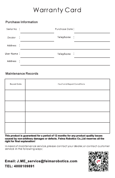 This product is guaranteed for a period of 12 months for any product quality issues caused by non-arbitrary damages or defects. Feima Robotics Co.,Ltd reserves all the right for final explanation!Purchase InformationMaintenance RecordsEmail: J.ME_service@feimarobotics.comTEL: 4008109891