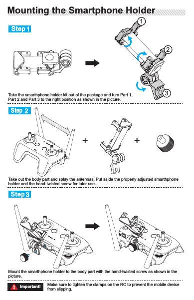 Step 1Step2Step 3Take the smarthphone holder kit out of the package and turn Part 1, Part 2 and Part 3 to the right position as shown in the picture.Take out the body part and splay the antennas. Put aside the properly adjusted smarthphone holder and the hand-twisted screw for later use.Mount the smarthphone holder to the body part with the hand-twisted screw as shown in the picture.123Make sure to tighten the clamps on the RC to prevent the mobile device from slipping.Important!The RC status indicator will show the battery level of the built-in rechargeable batteries.Take the following steps to turn on the RC:Connect  the  Type-C USB  charging  cable  of  the  standard  charger  to  the  RC  charging  port  as shown in the following  picture. The battery level indicator  will  be rolling to inform the  user  that the RC is now charging. The 4 battery level indicators will go solid when fully charged.22 0VThe signal is the strongest when the antennas are splayed apart from each other. Broken antennas will affect the performance of the RC, please get it fixed as soon as possible.Splaying the Antennas and the HandleTurning on/off the RCPress the button once to check the current battery levelPress the button once, then press and hold for 3 seconds to turn on the RCProvided that the RC is on, repeat Step 2 to turn off the RC123Make  sure  that  the  battery  is  fully  charged  prior  to  every  flight.  Recharge  and discharge the battery at least once every 3 months to maintain battery health.Important!Mounting the Smartphone HolderMounting the Smartphone Holder RC PreparationRC PreparationCharging the RCCharging the RCTurning on/off the RCSplaying the Antennas and the Handle