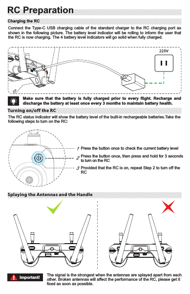 Step 1Step2Step 3Take the smarthphone holder kit out of the package and turn Part 1, Part 2 and Part 3 to the right position as shown in the picture.Take out the body part and splay the antennas. Put aside the properly adjusted smarthphone holder and the hand-twisted screw for later use.Mount the smarthphone holder to the body part with the hand-twisted screw as shown in the picture.123Make sure to tighten the clamps on the RC to prevent the mobile device from slipping.Important!The RC status indicator will show the battery level of the built-in rechargeable batteries.Take the following steps to turn on the RC:Connect  the  Type-C USB  charging  cable  of  the  standard  charger  to  the  RC  charging  port  as shown in the following  picture. The battery level indicator  will  be rolling to inform the  user  that the RC is now charging. The 4 battery level indicators will go solid when fully charged.220VThe signal is the strongest when the antennas are splayed apart from each other. Broken antennas will affect the performance of the RC, please get it fixed as soon as possible.Splaying the Antennas and the HandleTurning on/off the RCPress the button once to check the current battery levelPress the button once, then press and hold for 3 seconds to turn on the RCProvided that the RC is on, repeat Step 2 to turn off the RC123Make  sure  that  the  battery  is  fully  charged  prior  to  every  flight.  Recharge  and discharge the battery at least once every 3 months to maintain battery health.Important!Mounting the Smartphone HolderMounting the Smartphone Holder RC PreparationRC PreparationCharging the RCCharging the RCTurning on/off the RCSplaying the Antennas and the Handle