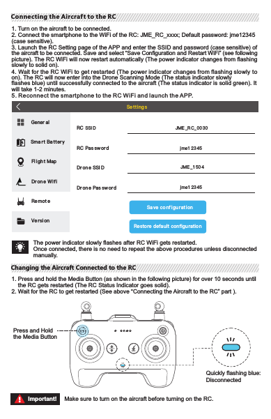 1. Turn on the aircraft to be connected.2. Connect the smartphone to the WiFi of the RC: JME_RC_xxxx; Default password: jme12345 (case sensitive).3. Launch the RC Setting page of the APP and enter the SSID and password (case sensitive) of the aircraft to be connected. Save and select “Save Configuration and Restart WiFi” (see   followingpicture). The RC WiFi will now restart automatically (The power indicator changes from   flashingslowly to solid on).4. Wait for the RC WiFi to get restarted (The power indicator changes from flashing slowly toon). The RC will now enter into the Drone Scanning Mode (The status indicator slowly flashes blue) until successfully connected to the aircraft (The status indicator is solid green). It will take 1-2 minutes.5. Reconnect the smartphone to the R C WiFi and launch the APP.Connecting the Aircraft to the RCConnecting the Aircraft to the RCThe power indicator slowly flashes after RC WiFi gets restarted.Once connected, there is no need to repeat the above procedures unless disconnected manually.1. Press and hold the Media Button (as shown in the following picture) for over 10 seconds until    the RC gets restarted (The RC Status Indicator goes solid).2. Wait for the RC to get restarted (See above “Connecting the Aircraft to the RC” part ).Press and Hold the Media ButtonQuickly flashing blue: DisconnectedMake sure to turn on the aircraft before turning on the RC.Important!Changing the Aircraft Connected to the RCChanging the Aircraft Connected to the RCLeft Joystick Right JoystickAscentDescentForwardBackwardTurn left Turn right Fly left Fly leftForwardBackwardFly left Fly leftAscentDescentTurn left Turn rightLeft Joystick Right JoystickAmerican HandJapanese HandThe factory default control method of the RC (including the virtual joystick) is “American Hand”. The left joystick controls the altitude  and direction of  the aircraft. The right joystick controls  the forward, backward, left and right movements of the aircraft. The gimbal dial can control the tilt of the gimbal.Important! American Hand: The left joystick of the RC serves as the throttle;Important! Japanese Hand: The right joystick of the RC serves as the throttle;Note: Japanese Hand  is available on J.ME  Fly.  Please see the following picture for the American Hand and Japanese Hand control methods.RC Neutral/Mid-Point: The RC joysticks are in the middle position.Joystick Deviation: To which extent the joysticks are deviated from the middle position.Controlling the AircraftControlling the AircraftTermsTermsWIFISma r t Ba tter yFl igh t MapDr on e WifiRe mot eVe rsi onSa ve co nf igu rat i onResto re defa ult configu ratio nGener alSe tt ing sRC SSI DRC Pas swor dDr on e SSI DDr on e Pas sw or dJME _R C_ 00 30jme1 23 45JME _1 50 4jme1 23 45