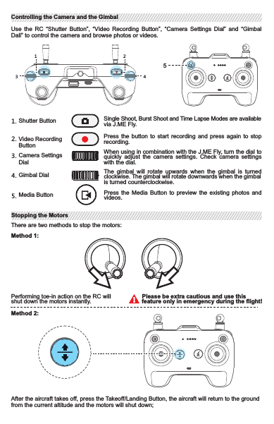 Use  the  RC “Shutter  Button”,  “Video Recording  Button”,  “Camera Settings  Dial”  and “Gimbal Dali” to control the camera and browse photos or videos.Shutter Button Single Shoot, Burst Shoot and Time Lapse Modes are   availablevia J.ME Fly.Video Recording ButtonPress the  button  to  start  recording  and  press  again  to  stop recording.Camera Settings DialWhen using in combination with the J.ME Fly, turn the dial to quickly  adjust  the camera  settings.  Check camera  settings with the dial.Gimbal Dial The  gimbal  will  rotate  upwards  when  the  gimbal  is  turned clockwise. The gimbal will rotate downwards when the  gimbalis turned counterclockwise.1. 2.3.4.Media Button Press  the  Media  Button  to  preview  the  existing  photos  and videos.5.1234There are two methods to stop the motors:Performing toe-in action on the RC will shut down the motors instantly.                                  Please be extra cautious and use this feature only in emergency during the flight!After the aircraft takes off, press the Takeoff/Landing Button, the aircraft will return to the ground from the current altitude and the motors will shut down;Method 1:Method 2:5Controlling the Camera and the GimbalControlling the Camera and the GimbalStopping the MotorsStopping the Motors2. Manual Landing (Continuously pull the throttle to the lowest position for 3 seconds at an altitude     of 1 meter, the aircraft will return to the ground automatically and the motors will shut down).1. Takeoff/Landing Button: Press and hold the button for 3 seconds, the aircraft will take off  vertically    from the current position to 1m and keep hovering. Press the button again, the aircraft will return      to the ground from the current altitude and the motors will then shut down;After the aircraft is turned on, press and hold the Shutter Button for 3 seconds. The aircraft entersinto the Compass Calibration Mode when the status indicator goes solid red. The user can nowcalibrate the compass as stipulated.Press and hold the button for 3 seconds until the buzzer gives sound alarming. The Auto Return feature is now activated and will bring the aircraft to the latest recorded Home Point. The user cancontrol the position of the  aircraft with the RC during  this period. Press the button again to endthis procedure. The aircraft will keep hovering until the RC regains control over it.Make sure that the aircraft is flying within the optimal transmission range. Adjust the antennas or the  distance  between  the  operator  and  the  aircraft  timely  to  ensure  excellent  transmission performance.Strong WeakOptimal Transmission RangeTakeoff/LandingTakeoff/LandingCalibrating the RC CompassCalibrating the RC CompassAuto Return ButtonAuto Return ButtonRC Transmission RangeRC Transmission Range