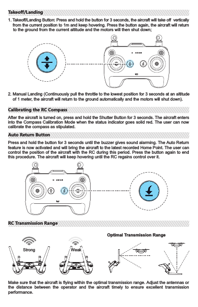 Use  the  RC “Shutter  Button”,  “Video Recording  Button”,  “Camera  Settings  Dial”  and  “Gimbal Dali” to control the camera and browse photos or videos.Shutter Button Single Shoot, Burst Shoot and Time Lapse Modes are availablevia J.ME Fly.Video Recording ButtonPress the  button  to  start  recording  and  press  again  to  stop recording.Camera Settings DialWhen using in combination with the J.ME Fly, turn the dial to quickly  adjust  the camera  settings.  Check camera  settings with the dial.Gimbal Dial The  gimbal  will  rotate  upwards  when  the  gimbal  is  turned clockwise. The gimbal will rotate downwards when the gimbalis turned counterclockwise.1. 2.3.4.Media Button Press  the  Media  Button  to  preview  the  existing  photos  and videos.5.1234There are two methods to stop the motors:Performing toe-in action on the RC will shut down the motors instantly.                                  Please be extra cautious and use this feature only in emergency during the flight!After the aircraft takes off, press the Takeoff/Landing Button, the aircraft will return to the ground from the current altitude and the motors will shut down;Method 1:Method 2:5Controlling the Camera and the GimbalControlling the Camera and the GimbalStopping the MotorsStopping the Motors2. Manual Landing (Continuously pull the throttle to the lowest position for 3 seconds at an altitude     of 1 meter, the aircraft will return to the ground automatically and the motors will shut down).1. Takeoff/Landing Button: Press and hold the button for 3 seconds, the aircraft will take off    verticallyfrom the current position to 1m and keep hovering. Press the button again, the   aircraft will return      to the ground from the current altitude and the motors will then shut down;After the aircraft is turned on, press and hold the Shutter Button for 3 seconds. The aircraft   entersinto the Compass Calibration Mode when the status indicator goes solid red. The user   can nowcalibrate the compass as stipulated.Press and hold the button for 3 seconds until the buzzer gives sound alarming. The Auto Return feature is now activated and will bring the aircraft to the latest recorded Home Point. The user   cancontrol the position of the  aircraft with the RC during  this period. Press the button again to   endthis procedure. The aircraft will keep hovering until the RC regains control over it.Make sure that the aircraft is flying within the optimal transmission range. Adjust the antennas or the  distance  between  the  operator  and  the  aircraft  timely  to  ensure  excellent  transmission performance.Strong WeakOptimal Transmission RangeTakeoff/LandingTakeoff/LandingCalibrating the RC CompassCalibrating the RC CompassAuto Return ButtonAuto Return ButtonRC Transmission RangeRC Transmission Range