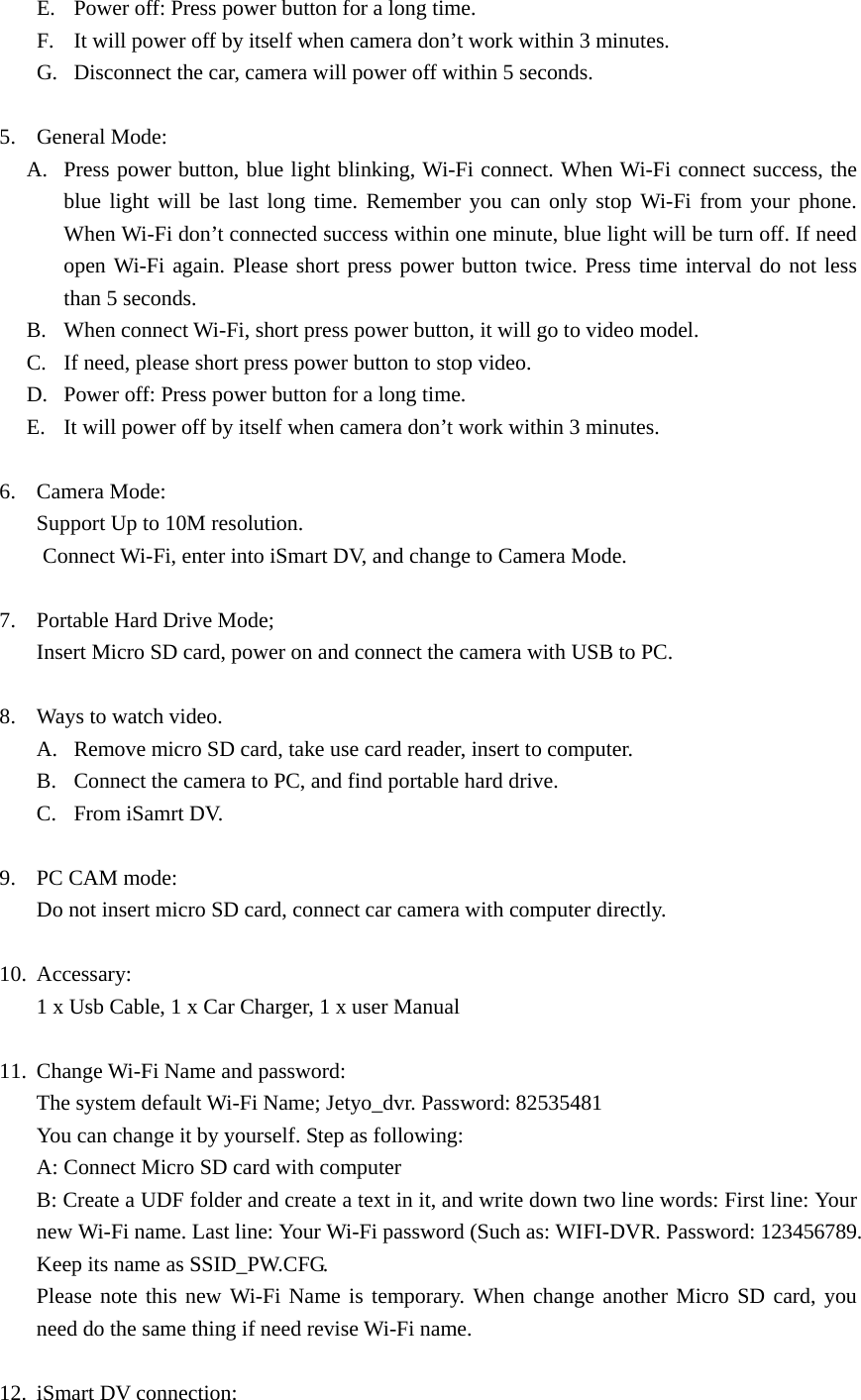 E. Power off: Press power button for a long time. F. It will power off by itself when camera don’t work within 3 minutes. G. Disconnect the car, camera will power off within 5 seconds.  5. General Mode: A. Press power button, blue light blinking, Wi-Fi connect. When Wi-Fi connect success, the blue light will be last long time. Remember you can only stop Wi-Fi from your phone. When Wi-Fi don’t connected success within one minute, blue light will be turn off. If need open Wi-Fi again. Please short press power button twice. Press time interval do not less than 5 seconds. B. When connect Wi-Fi, short press power button, it will go to video model. C. If need, please short press power button to stop video. D. Power off: Press power button for a long time. E. It will power off by itself when camera don’t work within 3 minutes.      6. Camera Mode: Support Up to 10M resolution.   Connect Wi-Fi, enter into iSmart DV, and change to Camera Mode.  7. Portable Hard Drive Mode; Insert Micro SD card, power on and connect the camera with USB to PC.    8. Ways to watch video. A. Remove micro SD card, take use card reader, insert to computer. B. Connect the camera to PC, and find portable hard drive. C. From iSamrt DV.  9. PC CAM mode: Do not insert micro SD card, connect car camera with computer directly.  10. Accessary: 1 x Usb Cable, 1 x Car Charger, 1 x user Manual  11. Change Wi-Fi Name and password: The system default Wi-Fi Name; Jetyo_dvr. Password: 82535481 You can change it by yourself. Step as following: A: Connect Micro SD card with computer   B: Create a UDF folder and create a text in it, and write down two line words: First line: Your new Wi-Fi name. Last line: Your Wi-Fi password (Such as: WIFI-DVR. Password: 123456789. Keep its name as SSID_PW.CFG.     Please note this new Wi-Fi Name is temporary. When change another Micro SD card, you need do the same thing if need revise Wi-Fi name.  12. iSmart DV connection: 