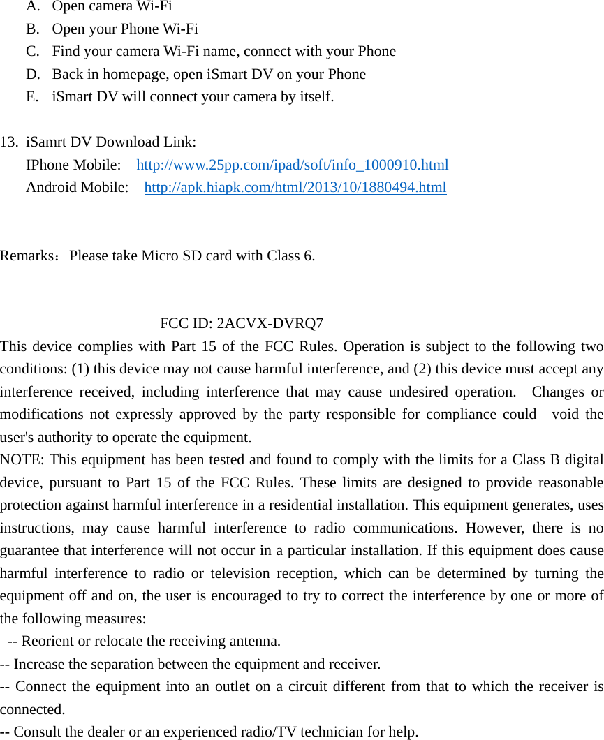 A. Open camera Wi-Fi B. Open your Phone Wi-Fi C. Find your camera Wi-Fi name, connect with your Phone D. Back in homepage, open iSmart DV on your Phone E. iSmart DV will connect your camera by itself.  13. iSamrt DV Download Link: IPhone Mobile:    http://www.25pp.com/ipad/soft/info_1000910.html Android Mobile:    http://apk.hiapk.com/html/2013/10/1880494.html   Remarks：Please take Micro SD card with Class 6.                        FCC ID: 2ACVX-DVRQ7 This device complies with Part 15 of the FCC Rules. Operation is subject to the following two  conditions: (1) this device may not cause harmful interference, and (2) this device must accept any   interference received, including interference that may cause undesired operation.  Changes or modifications not expressly approved by the party responsible for compliance could  void the user&apos;s authority to operate the equipment.   NOTE: This equipment has been tested and found to comply with the limits for a Class B digital   device, pursuant to Part 15 of the FCC Rules. These limits are designed to provide reasonable  protection against harmful interference in a residential installation. This equipment generates, uses   instructions, may cause harmful interference to radio communications. However, there is no  guarantee that interference will not occur in a particular installation. If this equipment does cause harmful interference to radio or television reception, which can be determined by turning the  equipment off and on, the user is encouraged to try to correct the interference by one or more of   the following measures:     -- Reorient or relocate the receiving antenna.     -- Increase the separation between the equipment and receiver.     -- Connect the equipment into an outlet on a circuit different from that to which the receiver is  connected.   -- Consult the dealer or an experienced radio/TV technician for help. 
