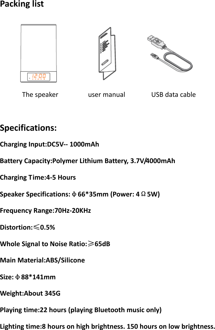 PackinglistThespeakerusermanualUSBdatacableSpecifications:ChargingInput:DC5V‐‐1000mAhBatteryCapacity:PolymerLithiumBattery,3.7V/4000mAhChargingTime:4‐5HoursSpeakerSpecifications:φ66*35mm(Power:4Ω5W)FrequencyRange:70Hz‐20KHzDistortion:≤0.5%WholeSignaltoNoiseRatio:≥65dBMainMaterial:ABS/SiliconeSize:φ88*141mmWeight:About345GPlayingtime:22hours(playingBluetoothmusiconly)Lightingtime:8hoursonhighbrightness.150hoursonlowbrightness.