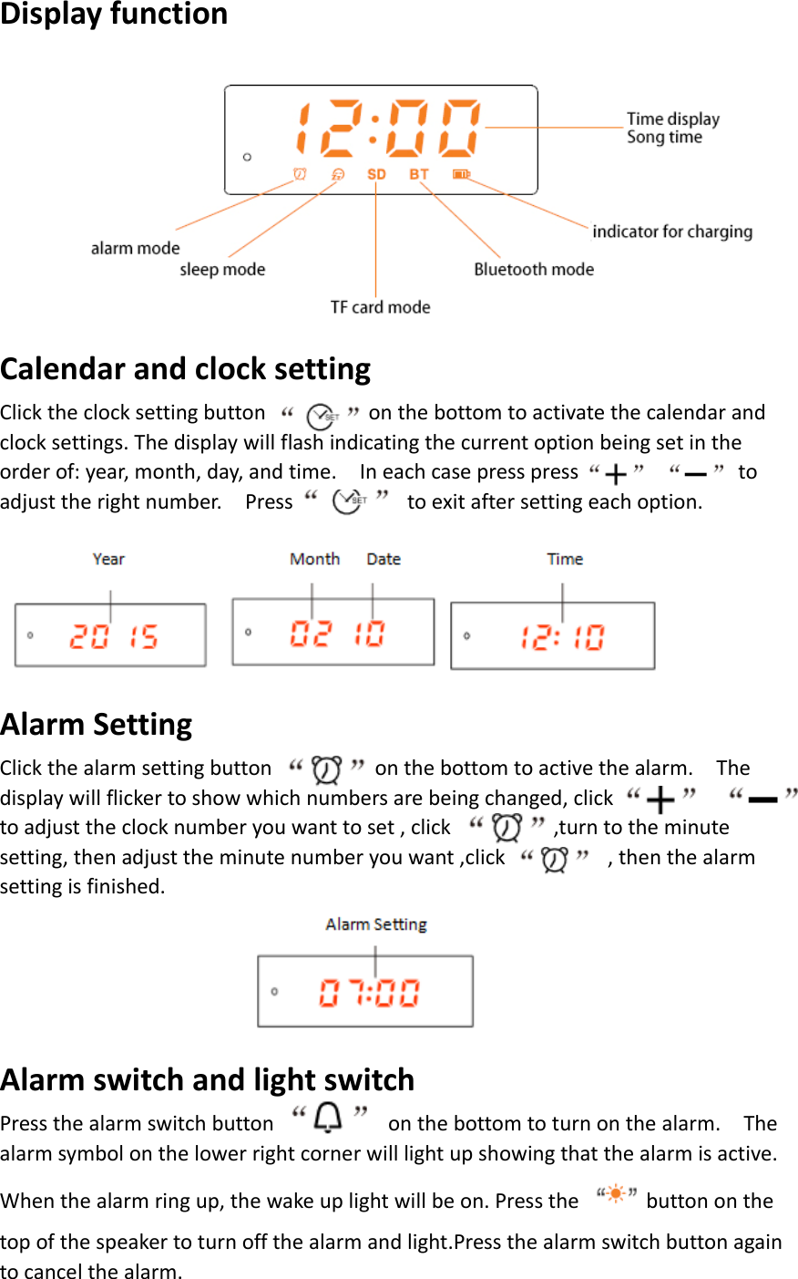 DisplayfunctionCalendarandclocksettingClicktheclocksettingbuttononthebottomtoactivatethecalendarandclocksettings.Thedisplaywillflashindicatingthecurrentoptionbeingsetintheorderof:year,month,day,andtime.Ineachcasepresspresstoadjusttherightnumber.Presstoexitaftersettingeachoption.AlarmSettingClickthealarmsettingbuttononthebottomtoactivethealarm.Thedisplaywillflickertoshowwhichnumbersarebeingchanged,clicktoadjusttheclocknumberyouwanttoset,click,turntotheminutesetting,thenadjusttheminutenumberyouwant,click,thenthealarmsettingisfinished.AlarmswitchandlightswitchPressthealarmswitchbuttononthebottomtoturnonthealarm.Thealarmsymbolonthelowerrightcornerwilllightupshowingthatthealarmisactive.Whenthealarmringup,thewakeuplightwillbeon.Pressthebuttononthetopofthespeakertoturnoffthealarmandlight.Pressthealarmswitchbuttonagaintocancelthealarm.