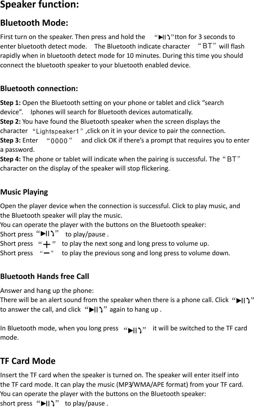 Speakerfunction:BluetoothMode:Firstturnonthespeaker.Thenpressandholdthebuttonfor3secondstoenterbluetoothdetectmode.TheBluetoothindicatecharacterwillflashrapidlywheninbluetoothdetectmodefor10minutes.Duringthistimeyoushouldconnectthebluetoothspeakertoyourbluetoothenableddevice.Bluetoothconnection:Step1:OpentheBluetoothsettingonyourphoneortabletandclick“searchdevice”.IphoneswillsearchforBluetoothdevicesautomatically.Step2:YouhavefoundtheBluetoothspeakerwhenthescreendisplaysthecharacter,clickonitinyourdevicetopairtheconnection.Step3:EnterandclickOKifthere’sapromptthatrequiresyoutoenterapassword.Step4:Thephoneortabletwillindicatewhenthepairingissuccessful.Thecharacteronthedisplayofthespeakerwillstopflickering.MusicPlayingOpentheplayerdevicewhentheconnectionissuccessful.Clicktoplaymusic,andtheBluetoothspeakerwillplaythemusic.YoucanoperatetheplayerwiththebuttonsontheBluetoothspeaker:Shortpresstoplay/pause.Shortpresstoplaythenextsongandlongpresstovolumeup.Shortpresstoplaytheprevioussongandlongpresstovolumedown.BluetoothHandsfreeCallAnswerandhangupthephone:Therewillbeanalertsoundfromthespeakerwhenthereisaphonecall.Clicktoanswerthecall,andclickagaintohangup.InBluetoothmode,whenyoulongpress,itwillbeswitchedtotheTFcardmode.TFCardModeInserttheTFcardwhenthespeakeristurnedon.ThespeakerwillenteritselfintotheTFcardmode.Itcanplaythemusic(MP3/WMA/APEformat)fromyourTFcard.YoucanoperatetheplayerwiththebuttonsontheBluetoothspeaker:shortpresstoplay/pause.
