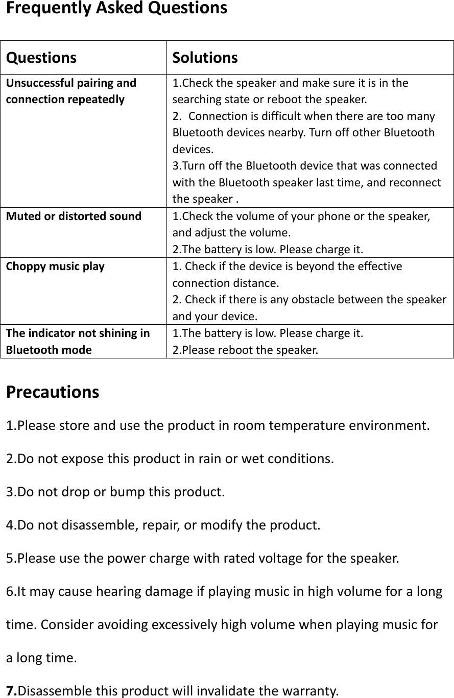 FrequentlyAskedQuestionsQuestionsSolutionsUnsuccessfulpairingandconnectionrepeatedly1.Checkthespeakerandmakesureitisinthesearchingstateorrebootthespeaker.2.ConnectionisdifficultwhentherearetoomanyBluetoothdevicesnearby.TurnoffotherBluetoothdevices.3.TurnofftheBluetoothdevicethatwasconnectedwiththeBluetoothspeakerlasttime,andreconnectthespeaker.Mutedordistortedsound1.Checkthevolumeofyourphoneorthespeaker,andadjustthevolume.2.Thebatteryislow.Pleasechargeit.Choppymusicplay 1.Checkifthedeviceisbeyondtheeffectiveconnectiondistance.2.Checkifthereisanyobstaclebetweenthespeakerandyourdevice.TheindicatornotshininginBluetoothmode1.Thebatteryislow.Pleasechargeit.2.Pleaserebootthespeaker.Precautions1.Pleasestoreandusetheproductinroomtemperatureenvironment.2.Donotexposethisproductinrainorwetconditions.3.Donotdroporbumpthisproduct.4.Donotdisassemble,repair,ormodifytheproduct.5.Pleaseusethepowerchargewithratedvoltageforthespeaker.6.Itmaycausehearingdamageifplayingmusicinhighvolumeforalongtime.Consideravoidingexcessivelyhighvolumewhenplayingmusicforalongtime.7.Disassemblethisproductwillinvalidatethewarranty.