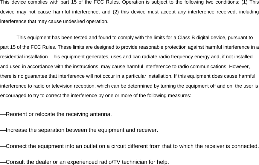  This device complies with part 15 of the FCC Rules. Operation is subject to the following two conditions: (1) This device may not cause harmful interference, and (2) this device must accept any interference received, including interference that may cause undesired operation.  This equipment has been tested and found to comply with the limits for a Class B digital device, pursuant to part 15 of the FCC Rules. These limits are designed to provide reasonable protection against harmful interference in a residential installation. This equipment generates, uses and can radiate radio frequency energy and, if not installed and used in accordance with the instructions, may cause harmful interference to radio communications. However, there is no guarantee that interference will not occur in a particular installation. If this equipment does cause harmful interference to radio or television reception, which can be determined by turning the equipment off and on, the user is encouraged to try to correct the interference by one or more of the following measures: —Reorient or relocate the receiving antenna. —Increase the separation between the equipment and receiver. —Connect the equipment into an outlet on a circuit different from that to which the receiver is connected. —Consult the dealer or an experienced radio/TV technician for help.  