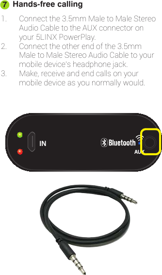 Hands-free calling1. Connectthe3.5mmMaletoMaleStereoAudioCabletotheAUXconnectoronyour5LINXPowerPlay.2. Connecttheotherendofthe3.5mmMaletoMaleStereoAudioCabletoyourmobiledevice’sheadphonejack.3. Make,receiveandendcallsonyourmobiledeviceasyounormallywould.7OUTINAUX