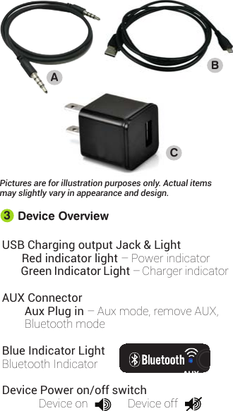 USB Charging output Jack &amp; LightRed indicator light–Powerindicator  Green Indicator Light –ChargerindicatorAUX Connector Aux Plug in–Auxmode,removeAUX,BluetoothmodeBlue Indicator LightBluetoothIndicatorDevice Power on/off switchDeviceon DeviceoffDevice Overview3ABCOUTINAUXPictures are for illustration purposes only. Actual items may slightly vary in appearance and design.