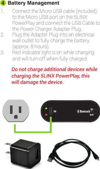 1. ConnecttheMicroUSBcable(included)totheMicroUSBportonthe5LINXPowerPlayandconnecttheUSBCabletothePowerChargerAdapterPlug.2. PlugtheAdapterPlugintoanelectricalwalloutlettofullychargethebattery(approx.8hours).3. Redindicatorlightisonwhilechargingandwillturnoffwhenfullycharged.         Do not charge additional devices while           charging the 5LINX PowerPlay, this              will damage the device.INAUXBattery Management4