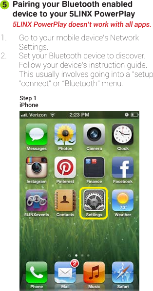 Pairing your Bluetooth enabled device to your 5LINX PowerPlay1. Gotoyourmobiledevice’sNetworkSettings.2. SetyourBluetoothdevicetodiscover.Followyourdevice’sinstructionguide.Thisusuallyinvolvesgoingintoa“setup”,“connect”or“Bluetooth”menu.5LINX PowerPlay doesn’t work with all apps.5iPhoneStep 1