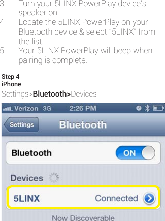3. Turnyour5LINXPowerPlaydevice’sspeakeron.4. Locatethe5LINXPowerPlayonyourBluetoothdevice&amp;select“5LINX”fromthelist.5. Your5LINXPowerPlaywillbeepwhenpairingiscomplete.iPhoneSettings&gt;Bluetooth&gt;DevicesStep 4