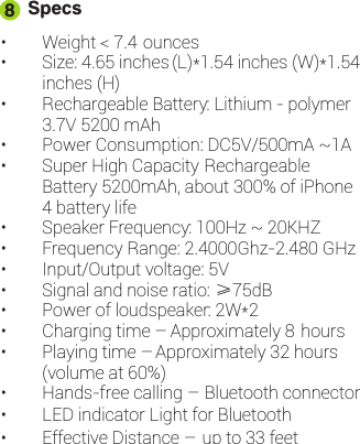 Specs• Weight &lt; 7.4 ounces• Size: 4.65 inches (L)*1.54 inches (W)*1.54inches (H)• Rechargeable Battery: Lithium - polymer3.7V 5200 mAh• Power Consumption: DC5V/500mA ~1A• Super High Capacity RechargeableBattery 5200mAh, about 300% of iPhone4 battery life• Speaker Frequency: 100Hz ~ 20KHZ• Frequency Range: 2.4000Ghz-2.480 GHz• Input/Output voltage: 5V• Signal and noise ratio: ≥75dB• Power of loudspeaker: 2W*2• Charging time – Approximately 8 hours• Playing time – Approximately 32 hours(volume at 60%)• Hands-free calling – Bluetooth connector• LED indicator Light for Bluetooth• Effective Distance – up to 33 feet8