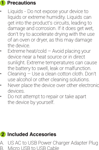 • Liquids - Do not expose your device toliquids or extreme humidity. Liquids canget into the product’s circuits, leading todamage and corrosion. If it does get wet,don’t try to accelerate drying with the useof an oven or dryer, as this may damagethe device.•Extreme heat/cold – Avoid placing yourdevice near a heat source or in directsunlight. Extreme temperatures can causethe battery to swell, leak or malfunction.• Cleaning – Use a clean cotton cloth. Don’tuse alcohol or other cleaning solutions.• Never place the device over other electronicdevices.• Do not attempt to repair or take apartthe device by yourself. Precautions1A.B. Micro USB to USB CableUS AC to USB Power Charger Adapter PlugIncluded Accesories2