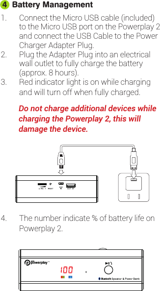 1. Connect the Micro USB cable (included)to the Micro USB port on the Powerplay 2and connect the USB Cable to the PowerCharger Adapter Plug.2. Plug the Adapter Plug into an electricalwall outlet to fully charge the battery(approx. 8 hours).3. Red indicator light is on while chargingand will turn off when fully charged.         Do not charge additional devices while           charging the Powerplay 2, this       will         damage the device.Battery Management44. The number indicate % of battery life on Powerplay 2.