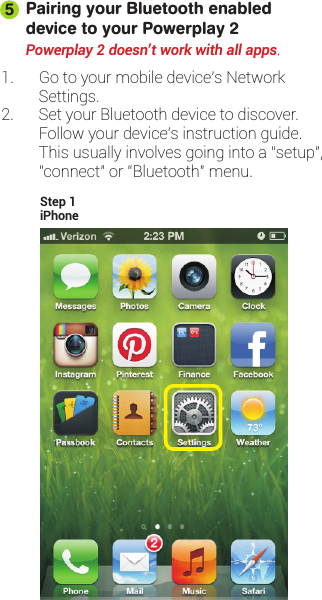 Pairing your Bluetooth enabled device to your Powerplay 21. Go to your mobile device’s NetworkSettings.2. Set your Bluetooth device to discover.Follow your device’s instruction guide.This usually involves going into a “setup”,“connect” or “Bluetooth” menu.Powerplay 2 doesn&apos;t work with all apps.5iPhoneStep 1