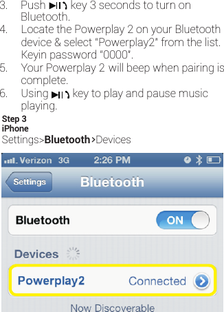 4. Locate the Powerplay 2 on your Bluetoothdevice &amp; select “Powerplay2” from the list.5. Your Powerplay 2 will beep when pairing iscomplete.iPhoneSettings&gt;Bluetooth&gt;DevicesStep 3Keyin password “0000&quot;.6. Using         key to play and pause music   Bluetooth.playing. Push         key 3 seconds to turn on 3.