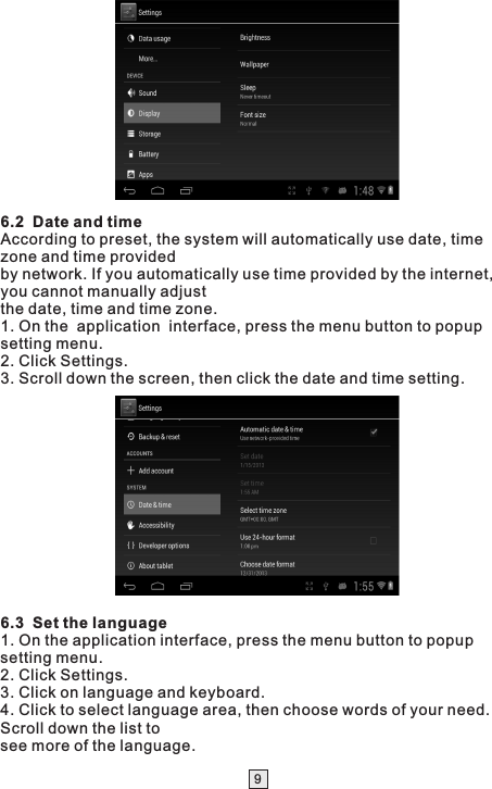 96.2  Date and timeAccording to preset, the system will automatically use date, time zone and time providedby network. If you automatically use time provided by the internet, you cannot manually adjustthe date, time and time zone.1. On the  application  interface, press the menu button to popup setting menu.2. Click Settings.3. Scroll down the screen, then click the date and time setting. 6.3  Set the language1. On the application interface, press the menu button to popup setting menu.2. Click Settings.3. Click on language and keyboard.4. Click to select language area, then choose words of your need. Scroll down the list tosee more of the language. 