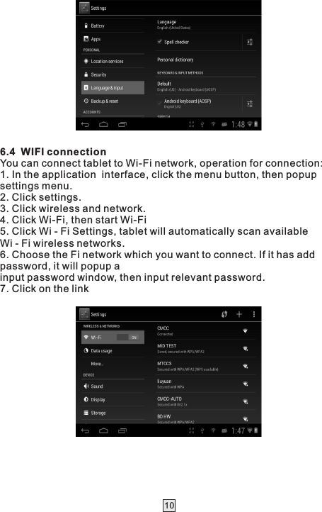  106.4  WIFI connectionYou can connect tablet to Wi-Fi network, operation for connection:1. In the application  interface, click the menu button, then popup settings menu.2. Click settings.3. Click wireless and network.4. Click Wi-Fi, then start Wi-Fi5. Click Wi - Fi Settings, tablet will automatically scan available Wi - Fi wireless networks.6. Choose the Fi network which you want to connect. If it has add password, it will popup ainput password window, then input relevant password.7. Click on the link 