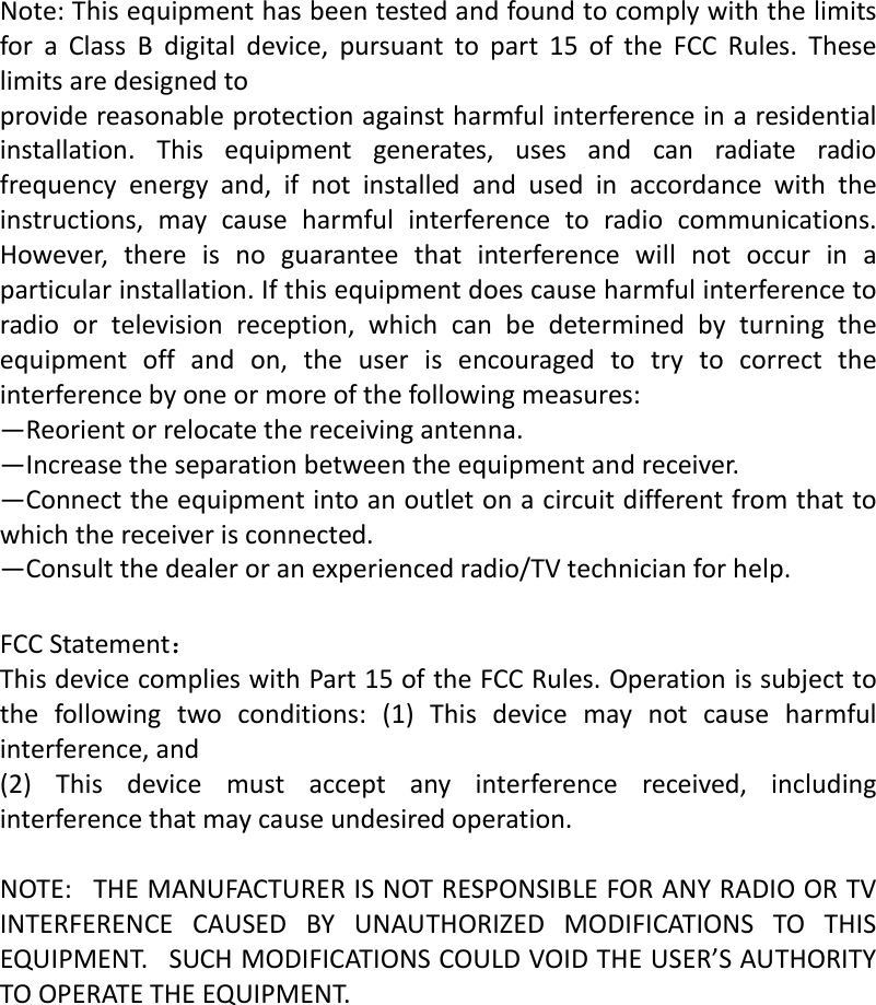   Note:ThisequipmenthasbeentestedandfoundtocomplywiththelimitsforaClassBdigitaldevice,pursuanttopart15oftheFCCRules.Theselimitsaredesignedtoprovidereasonableprotectionagainstharmfulinterferenceinaresidentialinstallation.Thisequipmentgenerates,usesandcanradiateradiofrequencyenergyand,ifnotinstalledandusedinaccordancewiththeinstructions,maycauseharmfulinterferencetoradiocommunications.However,thereisnoguaranteethatinterferencewillnotoccurinaparticularinstallation.Ifthisequipmentdoescauseharmfulinterferencetoradioortelevisionreception,whichcanbedeterminedbyturningtheequipmentoffandon,theuserisencouragedtotrytocorrecttheinterferencebyoneormoreofthefollowingmeasures:—Reorientorrelocatethereceivingantenna.—Increasetheseparationbetweentheequipmentandreceiver.—Connecttheequipmentintoanoutletonacircuitdifferentfromthattowhichthereceiverisconnected.—Consultthedealeroranexperiencedradio/TVtechnicianforhelp. FCCStatement：ThisdevicecomplieswithPart15oftheFCCRules.Operationissubjecttothefollowingtwoconditions:(1)Thisdevicemaynotcauseharmfulinterference,and(2)Thisdevicemustacceptanyinterferencereceived,includinginterferencethatmaycauseundesiredoperation.NOTE:THEMANUFACTURERISNOTRESPONSIBLEFORANYRADIOORTVINTERFERENCECAUSEDBYUNAUTHORIZEDMODIFICATIONSTOTHISEQUIPMENT.SUCHMODIFICATIONSCOULDVOIDTHEUSER’SAUTHORITYTOOPERATETHEEQUIPMENT.   