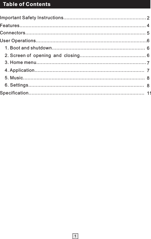 Table of Contents1Important Safety Instructions....................................................... Connectors................................................................................ User Operations..........................................................................      1.  .............................................................. Boot and shutdown     2.  ............................................Screen of  opening  and  closing     3.  .........................................................................Home menu     4.  .........................................................................  Application     5.  ................................................................................. Music     6.  .............................................................................  SettingsSpecification.............................................................................245666778811Features.................................................................................... 