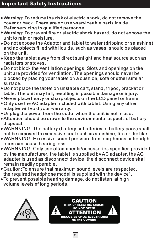 Important Safety Instructions2Warning: To reduce the risk of electric shock, do not remove the cover or back. There are no user-serviceable parts inside. Refer servicing to qualified personnel.Warning: To prevent fire or electric shock hazard, do not expose the unit to rain or moisture.Do not expose the Adaptor and tablet to water (dripping or splashing) and no objects filled with liquids, such as vases, should be placed on the unit.Keep the tablet away from direct sunlight and heat source such as radiators or stoves.Do not block the ventilation openings. Slots and openings on the unit are provided for ventilation. The openings should never be blocked by placing your tablet on a cushion, sofa or other similar surface.Do not place the tablet on unstable cart, stand, tripod, bracket or table. The unit may fall, resulting in possible damage or injury.Never place heavy or sharp objects on the LCD panel or frame. Only use the AC adapter included with tablet. Using any other adapter will void your warranty.Unplug the power from the outlet when the unit is not in use.Attention should be drawn to the environmental aspects of battery disposal.WARNNING: The battery (battery or batteries or battery pack) shall not be exposed to excessive heat such as sunshine, fire or the like.WARNNING: Excessive sound pressure from earphones or headphones can cause hearing loss.WARNNING: Only use attachments/accessories specified provided by the manufacturer, the tablet is supplied by AC adapter, the AC adapter is used as disconnect device, the disconnect device shall remain readily operable.Caution:To ensure that maximum sound levels are respected, the required headphone model is supplied with the device&quot;.To prevent possible hearing damage, do not listen  at high volume levels of long periods.