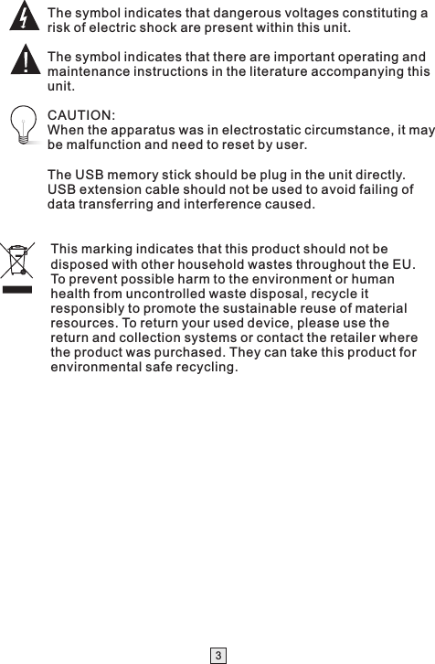 This marking indicates that this product should not be disposed with other household wastes throughout the EU. To prevent possible harm to the environment or human health from uncontrolled waste disposal, recycle it responsibly to promote the sustainable reuse of material resources. To return your used device, please use the return and collection systems or contact the retailer where the product was purchased. They can take this product for environmental safe recycling.The symbol indicates that dangerous voltages constituting a risk of electric shock are present within this unit.The symbol indicates that there are important operating and maintenance instructions in the literature accompanying this unit.CAUTION:When the apparatus was in electrostatic circumstance, it may be malfunction and need to reset by user.The USB memory stick should be plug in the unit directly. USB extension cable should not be used to avoid failing of data transferring and interference caused.3