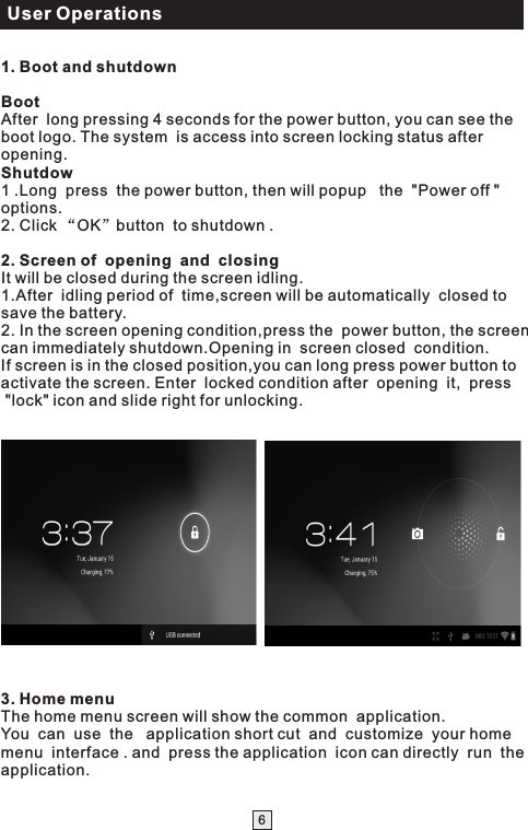 User Operations61. Boot and shutdownBootAfter  long pressing 4 seconds for the power button, you can see the boot logo. The system  is access into screen locking status after opening.Shutdow1 .Long  press  the power button, then will popup   the  &quot;Power off &quot; options.2. Click “OK”button  to shutdown .2. Screen of  opening  and  closingIt will be closed during the screen idling.1.After  idling period of  time,screen will be automatically  closed to save the battery.2. In the screen opening condition,press the  power button, the screen can immediately shutdown.Opening in  screen closed  condition.If screen is in the closed position,you can long press power button to activate the screen. Enter  locked condition after  opening  it,  press  &quot;lock&quot; icon and slide right for unlocking.   3. Home menu                    The home menu screen will show the common  application. You  can  use  the   application short cut  and  customize  your home menu  interface . and  press the application  icon can directly  run  the application.  