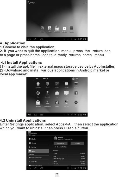 74 . Application1.Choose to visit  the application.2. If  you want to quit the application  menu , press  the   return icon to a page or press home  icon to  directly  returns  home   menu. 4.1 Install Applications(1) Install the apk file in external mass storage device by AppInstaller.(2) Download and install various applications in Android market or local app market.4.2 Uninstall ApplicationsEnter Settings application, select Apps-&gt;All, then select the application which you want to uninstall then press Disable button. 