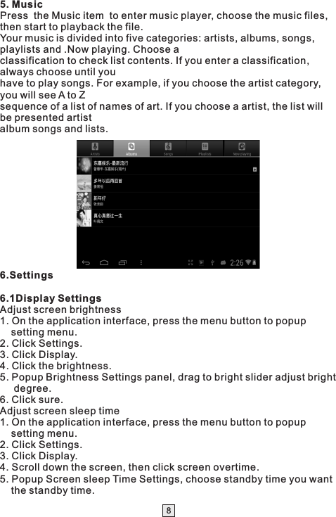 85. MusicPress  the Music item  to enter music player, choose the music files, then start to playback the file.Your music is divided into five categories: artists, albums, songs, playlists and .Now playing. Choose aclassification to check list contents. If you enter a classification, always choose until youhave to play songs. For example, if you choose the artist category, you will see A to Zsequence of a list of names of art. If you choose a artist, the list will be presented artistalbum songs and lists. 6.Settings6.1Display SettingsAdjust screen brightness1. On the application interface, press the menu button to popup     setting menu.2. Click Settings.3. Click Display.4. Click the brightness.5. Popup Brightness Settings panel, drag to bright slider adjust bright      degree.6. Click sure.Adjust screen sleep time1. On the application interface, press the menu button to popup     setting menu.2. Click Settings.3. Click Display.4. Scroll down the screen, then click screen overtime.5. Popup Screen sleep Time Settings, choose standby time you want     the standby time. 