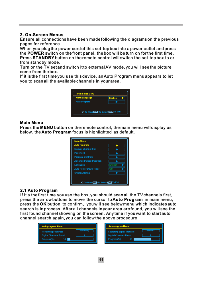 112. On-Screen MenusEnsure all connections have been made following the diagrams on the previouspages for reference.When you plug the power cord of this set-top box into a power outlet and press the POWER switch on the front panel, the box will be turn on for the first time.Press STANDBY button on the remote control will switch the set-top box to orfrom standby mode.Turn on the TV set and switch it to external AV mode, you will see the picture come from the box.If it is the first time you use this device, an Auto Program menu appears to letyou to scan all the available channels in your area. Main MenuPress the MENU button on the remote control, the main menu will display as below. theAuto Program focus is highlighted  as default.2.1 Auto ProgramIf it&apos;s the first time you use the box, you should scan all the TV channels first, press the arrow buttons to move  the cursor to Auto Program  in main menu,press the OK button  to confirm,  you will see below menu which indicates auto search is in process. After all channels in your area are found, you will see the first found channel showing on the screen. Any time if you want to start auto channel search again, you can follow the above procedure.Main MenuAuto ProgramManual Channel SetPasswordParental ControlsAdvanced Closed CaptionLanguageAuto Power Down TimerSmart AntennaEnglishOffTo ExitTo Move To Select ExitOKScanning0Autoprogram MenuPerforming First PassDigital Channels FoundProgress(%)       14Channel 170Autoprogram MenuSearching digital channelsDigital Channels FoundProgress(%)  69To ExitTo Move To Select ExitOKInitial Setup MenuMenu LanguageAuto ProgramEnglish