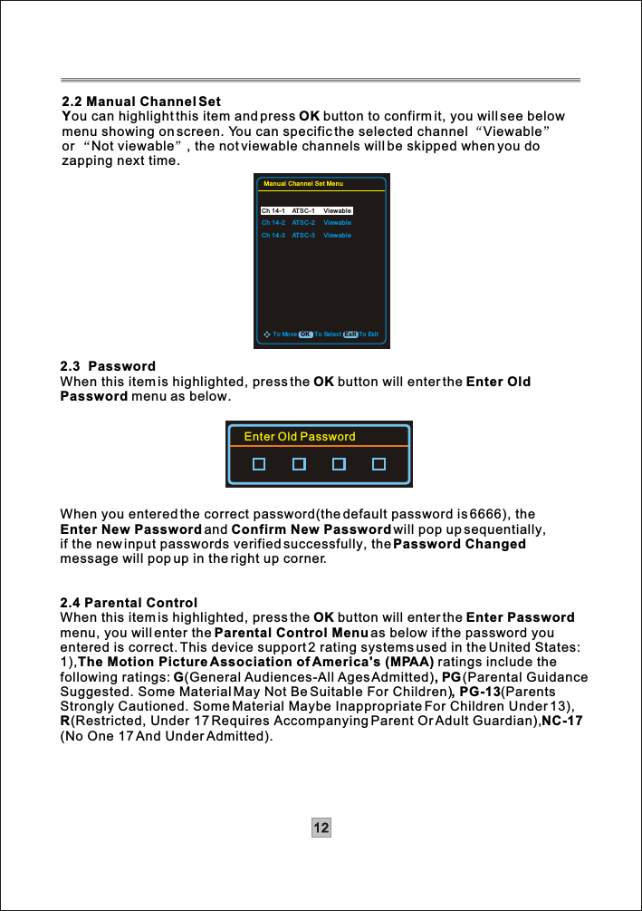 122.2 Manual Channel SetYou can highlight this item and press OK button to confirm it, you will see below menu showing on screen. You can specific the selected channel Viewableor Not viewable , the not viewable channels will be skipped when you do zapping next time.2.3  PasswordWhen this item is highlighted, press the OK button will enter the Enter Old Password menu as below.When you entered the correct password(the default password is 6666), the Enter New Passwordand Confirm New Password will pop up sequentially, if the new input passwords verified successfully, thePassword Changedmessage will pop up in the right up corner.2.4 Parental ControlWhen this item is highlighted, press the OK button will enter the Enter Password menu, you will enter the Parental Control Menu as below if the password youentered is correct. This device support 2 rating systems used in the United States:1),The Motion Picture Association of America&apos;s (MPAA) ratings include thefollowing ratings: G(General Audiences-All Ages Admitted), PG(Parental Guidance Suggested. Some Material May Not Be Suitable For Children), PG-13(ParentsStrongly Cautioned. Some Material Maybe Inappropriate For Children Under 13),R(Restricted, Under 17 Requires Accompanying Parent Or Adult Guardian),NC-17(No One 17 And Under Admitted).Enter Old PasswordTo ExitTo Move To Select ExitOKManual Channel Set MenuCh 14-1    ATSC-1 ViewableCh 14-2    ATSC-2 ViewableCh 14-3    ATSC-3 Viewable
