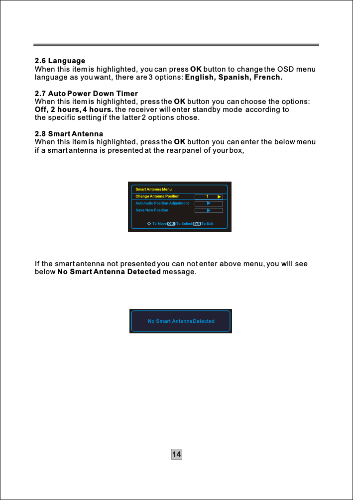 142.6 LanguageWhen this item is highlighted, you can press OK button to change the OSD menulanguage as you want, there are 3 options: English, Spanish, French.2.7 Auto Power Down TimerWhen this item is highlighted, press the OK button you can choose the options:Off, 2 hours, 4 hours. the receiver will enter standby mode  according to the specific setting if the latter 2 options chose.2.8 Smart AntennaWhen this item is highlighted, press the OK button you can enter the below menuif a smart antenna is presented at the rear panel of your box,If the smart antenna not presented you can not enter above menu, you will seebelow No Smart Antenna Detected message.No Smart Antenna DelectedTo Move To Select To ExitExitOKSmart Antenna MenuChange Antenna PositionAutomatic Position AdjustmontSave Now Position1