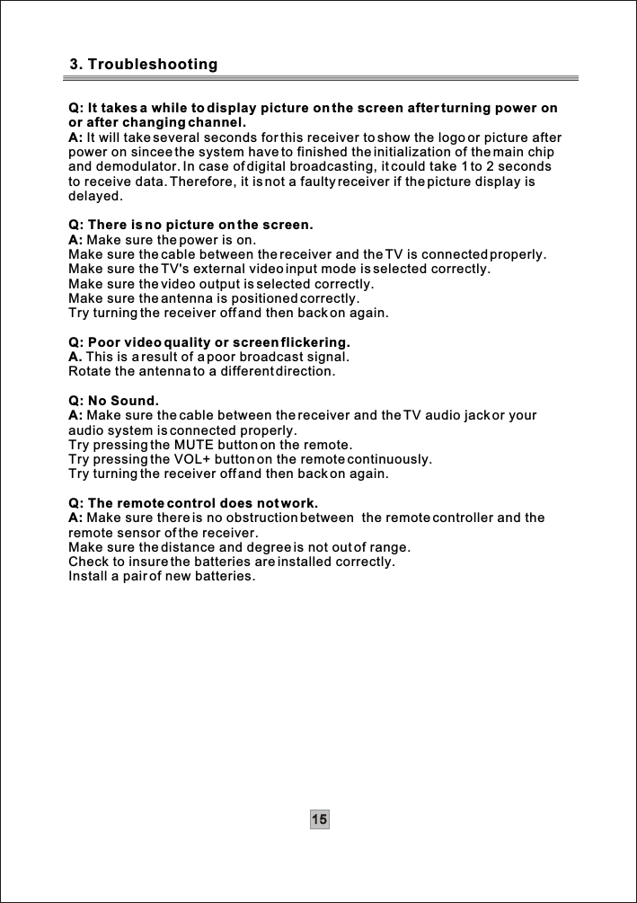 Q: It takes a while to display picture on the screen after turning power onor after changing channel.A: It will take several seconds for this receiver to show the logo or picture afterpower on sincee the system have to finished the initialization of the main chip and demodulator. In case of digital broadcasting, it could take 1 to 2 secondsto receive data. Therefore, it is not a faulty receiver if the picture display isdelayed.Q: There is no picture on the screen.A: Make sure the power is on.Make sure the cable between the receiver and the TV is connected properly.Make sure the TV&apos;s external video input mode is selected correctly.Make sure the video output is selected correctly.Make sure the antenna is positioned correctly.Try turning the receiver off and then back on again. Q: Poor video quality or screen flickering.A. This is a result of a poor broadcast signal.Rotate the antenna to a different direction.Q: No Sound.A: Make sure the cable between the receiver and the TV audio jack or your audio system is connected properly.Try pressing the MUTE button on the remote.Try pressing the VOL+ button on the remote continuously.Try turning the receiver off and then back on again. Q: The remote control does not work.A: Make sure there is no obstruction between  the remote controller and theremote sensor of the receiver.Make sure the distance and degree is not out of range.Check to insure the batteries are installed correctly.Install a pair of new batteries.3. Troubleshooting15
